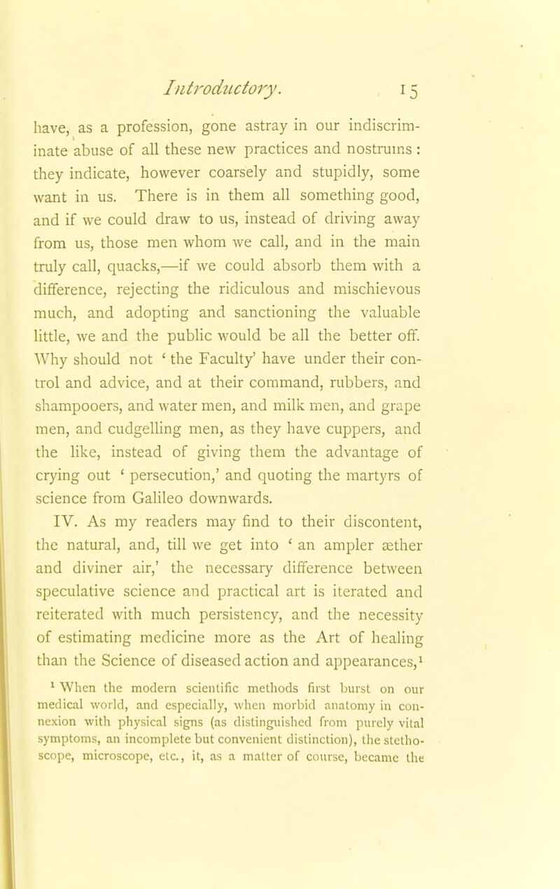 have, as a profession, gone astray in our indiscrim- inate abuse of all these new practices and nostrums : they indicate, however coarsely and stupidly, some want in us. There is in them all something good, and if we could draw to us, instead of driving away from us, those men whom we call, and in the main truly call, quacks,—if we could absorb them with a difference, rejecting the ridiculous and mischievous much, and adopting and sanctioning the valuable little, we and the public would be all the better off. Why should not ' the Facult/ have under their con- trol and advice, and at their command, rubbers, and shampooers, and water men, and milk men, and grape men, and cudgelling men, as they have cuppers, and the like, instead of giving them the advantage of crying out ' persecution,' and quoting the martyrs of science from Galileo downwards. IV. As my readers may find to their discontent, the natural, and, till we get into ' an ampler aether and diviner air,' the necessary difference between speculative science and practical art is iterated and reiterated with much persistency, and the necessity of estimating medicine more as the Art of healing than the Science of diseased action and appearances,1 1 When the modern scientific methods first burst on our medical world, and especially, when morbid anatomy in con- nexion with physical signs (as distinguished from purely vital symptoms, an incomplete but convenient distinction), the stetho- scope, microscope, etc., it, as a matter of course, became the