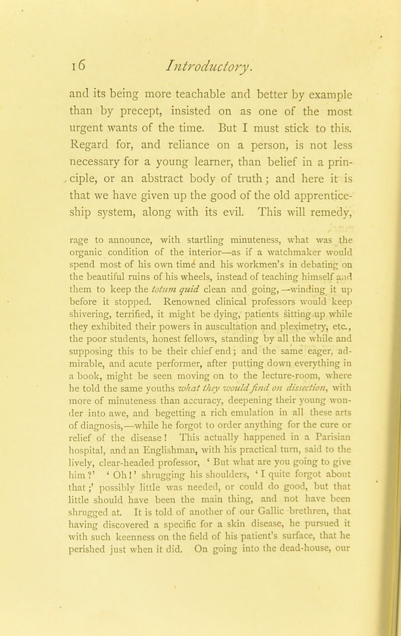 and its being more teachable and better by example than by precept, insisted on as one of the most urgent wants of the time. But I must stick to this. Regard for, and reliance on a person, is not less necessary for a young learner, than belief in a prin- , ciple, or an abstract body of truth; and here it is that we have given up the good of the old apprentice- ship system, along with its evil. This will remedy, rage to announce, with startling minuteness, what was the organic condition of the interior—as if a watchmaker would spend most of his own time and his workmen's in debating on the beautiful ruins of his wheels, instead of teaching himself a.id them to keep the totum quid clean and going, —winding it up before it stopped. Renowned clinical professors would keep shivering, terrified, it might be dying, patients sitting up while they exhibited their powers in auscultation and pleximetry, eta, the poor students, honest fellows, standing by all the while and supposing this to be their chief end; and the same eager, ad- mirable, and acute performer, after putting down everything in a book, might be seen moving on to the lecture-room, where he told the same youths tuhat they wouldfind on dissection, with more of minuteness than accuracy, deepening their young won- der into awe, and begetting a rich emulation in all these arts of diagnosis,—while he forgot to order anything for the cure or relief of the disease ! This actually happened in a Parisian hospital, and an Englishman, with his practical turn, said to the lively, clear-headed professor, ' But what are you going to give him?' 'Oh!' shrugging his shoulders, ' I quite forgot about that;' possibly little was needed, or could do good, but that little should have been the main thing, and not have been shrugged at. It is told of another of our Gallic brethren, that having discovered a specific for a skin disease, he pursued it with such keenness on the field of his patient's surface, that he perished just when it did. On going into the dead-house, our