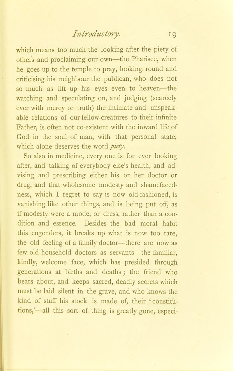 which means too much the looking after the piety of others and proclaiming our own—the Pharisee, when he goes up to the temple to pray, looking round and criticising his neighbour the publican, who does not so much as lift up his eyes even to heaven—the watching and speculating on, and judging (scarcely ever with mercy or truth) the intimate and unspeak- able relations of our fellow-creatures to their infinite Father, is often not co-existent with the inward life of God in the soul of man, with that personal state, which alone deserves the word piety. So also in medicine, every one is for ever looking after, and talking of everybody else's health, and ad- vising and prescribing either his or her doctor or drug, and that wholesome modesty and shamefaced- ness, which I regret to say is now old-fashioned, is vanishing like other things, and is being put off, as if modesty were a mode, or dress, rather than a con- dition and essence. Besides the bad moral habit this engenders, it breaks up what is now too rare, the old feeling of a family doctor—there are now as few old household doctors as servants—the familiar, kindly, welcome face, which has presided through generations at births and deaths; the friend who bears about, and keeps sacred, deadly secrets which must be laid silent in the grave, and who knows the kind of stuff his stock is made of, their ' constitu- tions,'—all this sort of thing is greatly gone, especi-