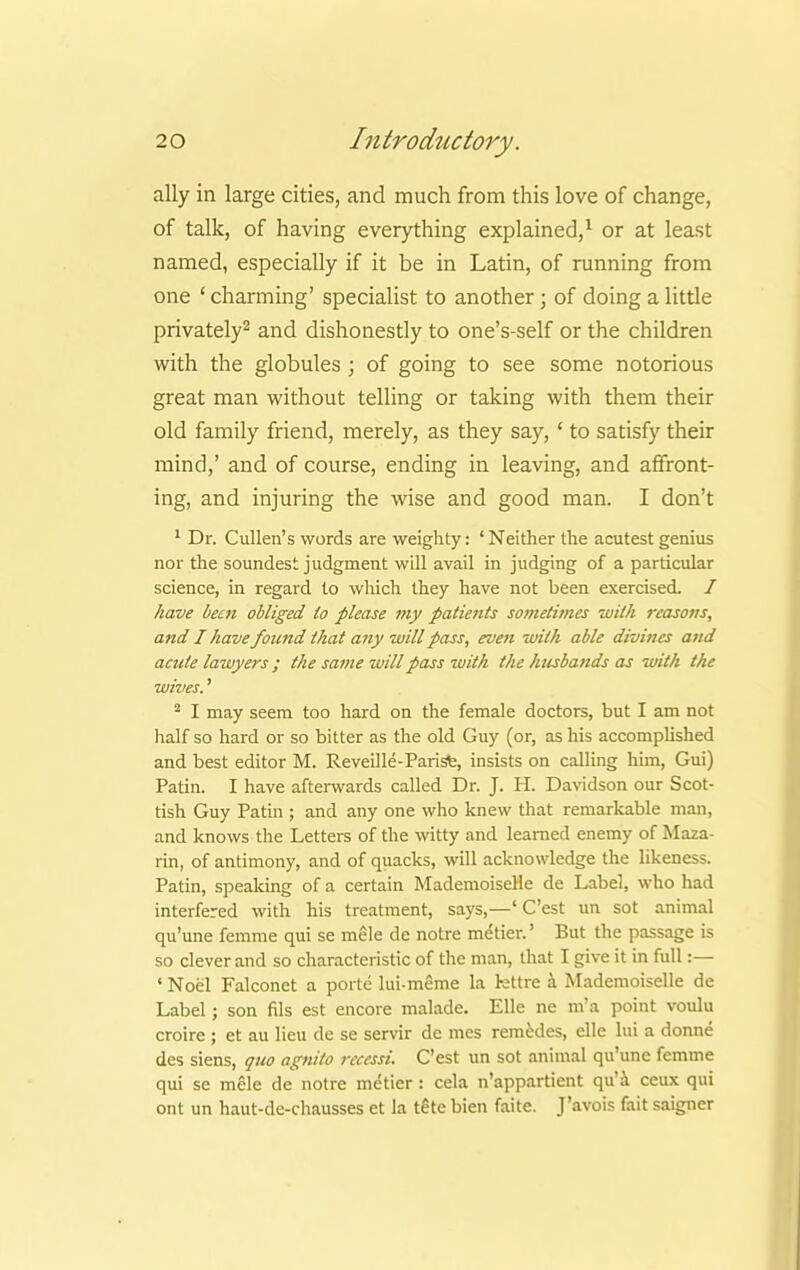 ally in large cities, and much from this love of change, of talk, of having everything explained,1 or at least named, especially if it be in Latin, of running from one ' charming' specialist to another; of doing a little privately2 and dishonestly to one's-self or the children with the globules ; of going to see some notorious great man without telling or taking with them their old family friend, merely, as they say, ' to satisfy their mind,' and of course, ending in leaving, and affront- ing, and injuring the wise and good man. I don't 1 Dr. Cullen's words are weighty: ' Neither the acutest genius nor the soundest judgment will avail in judging of a particular science, in regard to which they have not been exercised. / have been obliged to please my patients sometimes with reasons, and I have found that any will pass, even with able divines and acute lawyers; the same will pass with the husbands as with the wives.' 2 I may seem too hard on the female doctors, but I am not half so hard or so bitter as the old Guy (or, as his accomplished and best editor M. Reveille-Pari sfe, insists on calling him, Gui) Patin. I have afterwards called Dr. J. H. Davidson our Scot- tish Guy Patin ; and any one who knew that remarkable man, and knows the Letters of the witty and learned enemy of Maza- rin, of antimony, and of quacks, will acknowledge the likeness. Patin, speaking of a certain Mademoiselle de Label, who had interfered with his treatment, says,—' C'est un sot animal qu'une femme qui se mele de notre metier.' But the passage is so clever and so characteristic of the man, that I give it in full:— ' Noel Falconet a porte lui-meme la kttre a Mademoiselle de Label; son fils est encore malade. Elle ne m'a point voulu croire ; et au lieu de se servir de mes remedes, elle ltd a donne des siens, quo agnito rcccssi. C'est un sot animal qu'une femme qui se melc de notre metier : cela n'appartient qu'a ceux qui ont un haut-de-chausses et la t£te bien faite. J'avois fait saigner