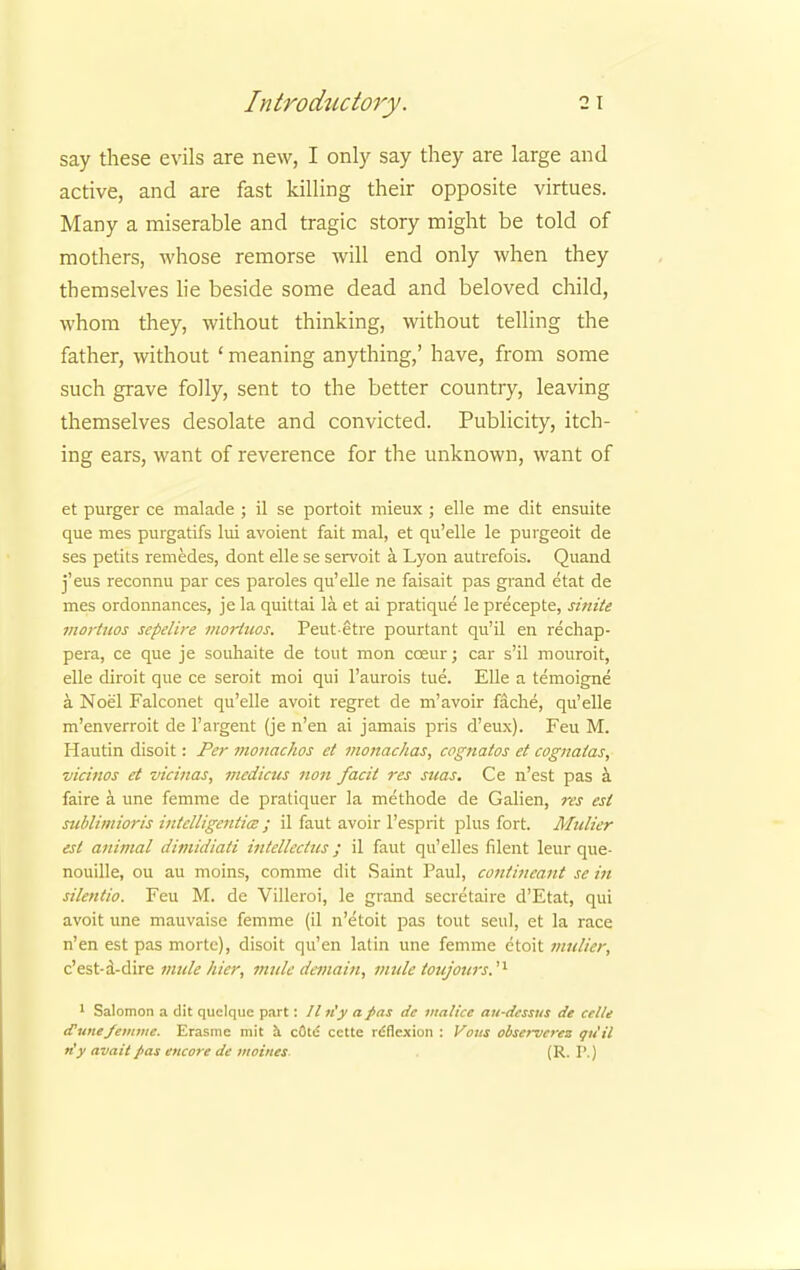say these evils are new, I only say they are large and active, and are fast killing their opposite virtues. Many a miserable and tragic story might be told of mothers, whose remorse will end only when they themselves lie beside some dead and beloved child, whom they, without thinking, without telling the father, without ' meaning anything,' have, from some such grave folly, sent to the better country, leaving themselves desolate and convicted. Publicity, itch- ing ears, want of reverence for the unknown, want of et purger ce malade ; il se portoit mieux ; elle me dit ensuite que mes purgatifs lui avoient fait mal, et qu'elle le purgeoit de ses petits remedes, dont elle se servoit a Lyon autrefois. Quand j'eus reconnu par ces paroles qu'elle ne faisait pas grand etat de mes ordonnances, je la quittai la. et ai pratique le precepte, sinite mortuos sepelire mortuos. Peut etre pourtant qu'il en rechap- pera, ce que je souhaite de tout mon cceur; car s'il mouroit, elle diroit que ce seroit moi qui l'aurois tue. Elle a temoigne a Noel Falconet qu'elle avoit regret de m'avoir fache, qu'elle m'enverroit de 1'argent (je n'en ai jamais pris d'eux). Feu M. Hautin disoit: Per monachos et monachas, cognatos et cognatas, vicinos et vicinas, mcdicus non facit res suas. Ce n'est pas a faire a. une femme de pratiquer la methode de Galien, res est sublimioris intclligentim J il faut avoir l'esprit plus fort. Mulier est animal dimidiati intellects; il faut qu'elles filent leur que- nouille, ou au moins, comme dit Saint Paul, contincant se in silentio. Feu M. de Villeroi, le grand secretaire d'Etat, qui avoit une mauvaisc femme (il n'etoit pas tout seul, et la race n'en est pas mortc), disoit qu'en latin une femme etoit mulier, c'est-a-dire mule /tier, mule dcmain, mule toujours.'1 1 Salomon a dit quelque part: // n'y a pas dc malice au-dcssus de celle (Funefemme. Erasme mit a cote cctte rdflexion : Vous observcrez qu'il n'y avail pas encore de moines. . (R. P.)