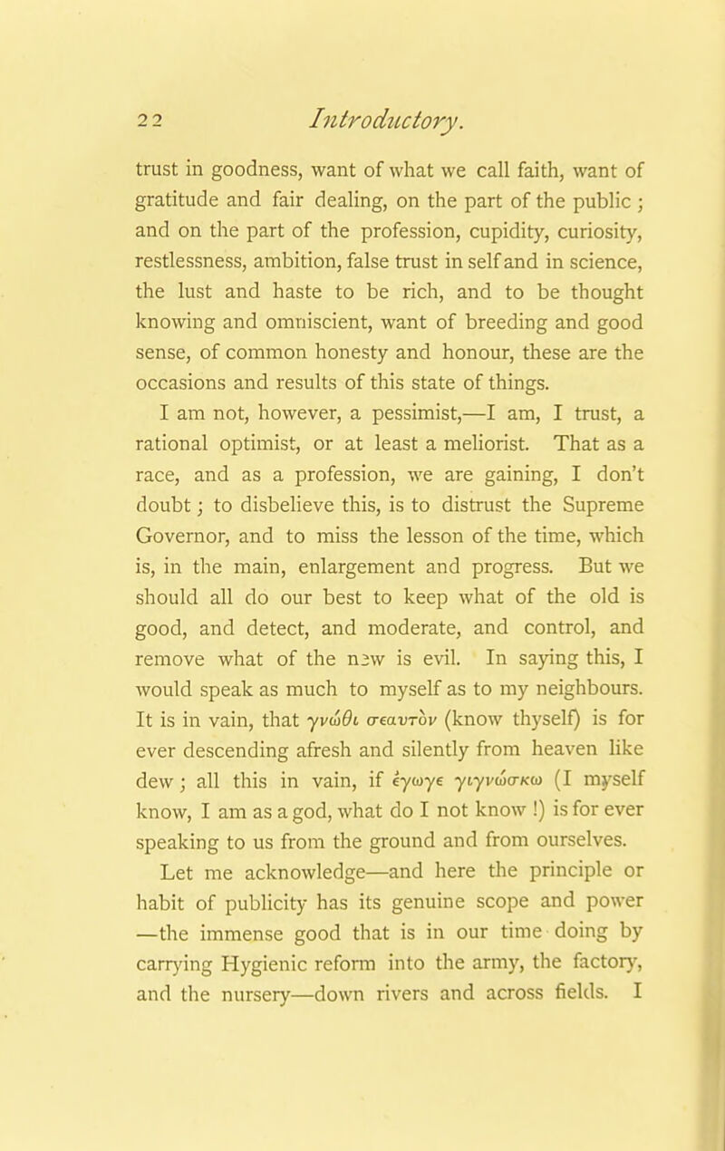 trust in goodness, want of what we call faith, want of gratitude and fair dealing, on the part of the public ; and on the part of the profession, cupidity, curiosity, restlessness, ambition, false trust in self and in science, the lust and haste to be rich, and to be thought knowing and omniscient, want of breeding and good sense, of common honesty and honour, these are the occasions and results of this state of things. I am not, however, a pessimist,—I am, I trust, a rational optimist, or at least a meliorist. That as a race, and as a profession, we are gaining, I don't doubt; to disbelieve this, is to distrust the Supreme Governor, and to miss the lesson of the time, which is, in the main, enlargement and progress. But we should all do our best to keep what of the old is good, and detect, and moderate, and control, and remove what of the n^w is evil. In saying this, I would speak as much to myself as to my neighbours. It is in vain, that yvwfli a-eavrbv (know thyself) is for ever descending afresh and silently from heaven like dew; all this in vain, if eywye ytyvwo-kw (I myself know, I am as a god, what do I not know !) is for ever speaking to us from the ground and from ourselves. Let me acknowledge—and here the principle or habit of publicity has its genuine scope and power —the immense good that is in our time doing by carrying Hygienic reform into the army, the factory, and the nursery—down rivers and across fields. I