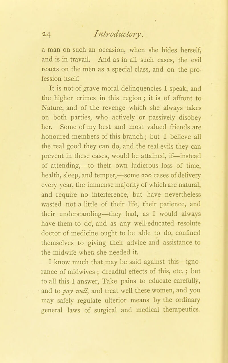 a man on such an occasion, when she hides herself, and is in travail. And as in all such cases, the evil reacts on the men as a special class, and on the pro- fession itself. It is not of grave moral delinquencies I speak, and the higher crimes in this region; it is of affront to Nature, and of the revenge which she always takes on both parties, who actively or passively disobey her. Some of my best and most valued friends are honoured members of this branch; but I believe all the real good they can do, and the real evils they can prevent in these cases, would be attained, if—instead of attending,—to their own ludicrous loss of time, health, sleep, and temper,—some 200 cases of delivery every year, the immense majority of which are natural, and require no interference, but have nevertheless wasted not a little of their life, their patience, and their understanding—they had, as I would always have them to do, and as any well-educated resolute doctor of medicine ought to be able to do, confined themselves to giving their advice and assistance to the midwife when she needed it. I know much that may be said against this—igno- rance of midwives ; dreadful effects of this, etc. ; but to all this I answer, Take pains to educate carefully, and to pay well, and treat well these women, and you may safely regulate ulterior means by the ordinary general laws of surgical and medical therapeutics.