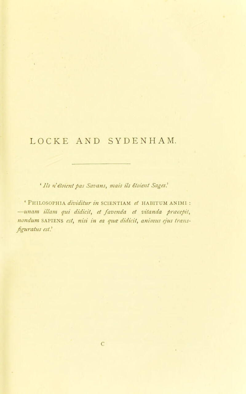 I LOCKE AND SYDENHAM. 1 lis u'^loient pas Savans, viais Us etoienl Sages? ' PH1LOSOPHIA dividitur in SCIENTIAM et HABITUM ANIMI : —unam Mam qui didicil, et favenda et vitanda pracepit, nondum SAPIENS est, nisi in ea qua didicit, animus ejus trans- figtiratus est? C