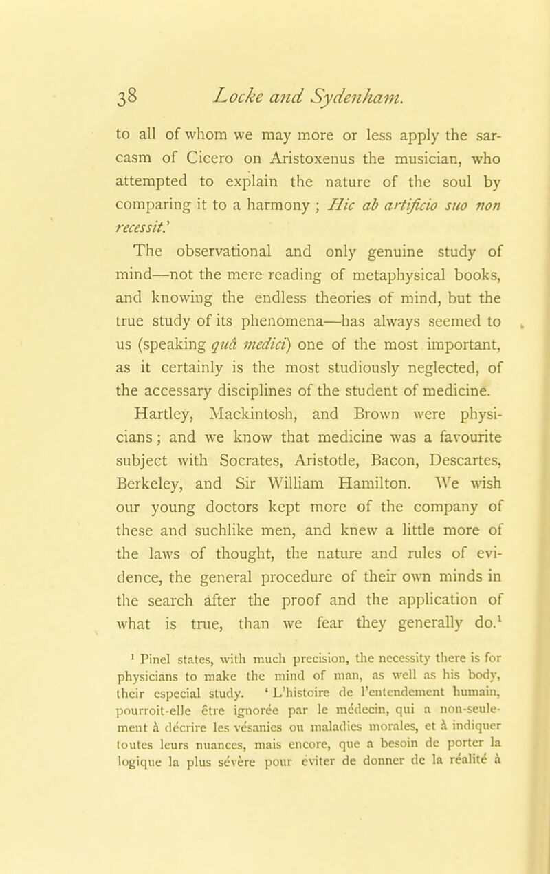to all of whom we may more or less apply the sar- casm of Cicero on Aristoxenus the musician, who attempted to explain the nature of the soul by comparing it to a harmony ; Hie ab artifieio suo non reeessit' The observational and only genuine study of mind—not the mere reading of metaphysical books, and knowing the endless theories of mind, but the true study of its phenomena—has always seemed to us (speaking qua media) one of the most important, as it certainly is the most studiously neglected, of the accessary disciplines of the student of medicine. Hartley, Mackintosh, and Brown were physi- cians; and we know that medicine was a favourite subject with Socrates, Aristotle, Bacon, Descartes, Berkeley, and Sir William Hamilton. We wish our young doctors kept more of the company of these and suchlike men, and knew a little more of the laws of thought, the nature and rules of evi- dence, the general procedure of their own minds in the search after the proof and the application of what is true, than we fear they generally do.1 1 Pinel states, with much precision, the necessity there is for physicians to make the mind of man, as well as his body, their especial study. ' L'histoire de l'entcndement humain. pourroit-elle etre ignoree par le medecin, qui a non-seule- ment a deciire les vesanies ou maladies morales, et a indiquer toutes leurs nuances, mais encore, que a besoin de porter la logique la plus severe pour cviter de donner de la realite a