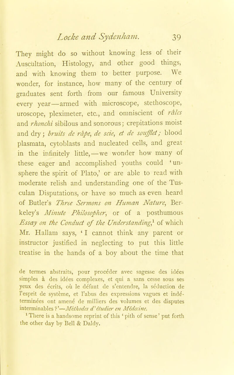 They might do so without knowing less of their Auscultation, Histology, and other good things, and with knowing them to better purpose. We wonder, for instance, how many of the century of graduates sent forth from our famous University every year—armed with microscope, stethoscope, uroscope, pleximeter. etc., and omniscient of rales and rhonchi sibilous and sonorous; crepitations moist and dry; bruits de rape, de scie, et de soufflet; blood plasmata, cytoblasts and nucleated cells, and great in the infinitely little,—we wonder how many of these eager and accomplished youths could 'un- sphere the spirit of Plato,' or are able to read with moderate relish and understanding one of the Tus- culan Disputations, or have so much as even heard of Butler's Three Sermons on Human Nature, Ber- keley's Minute Philosopher, or of a posthumous Essay on the Conduct of the Understanding? of which Mr. Hallam says, ' I cannot think any parent or instructor justified in neglecting to put this little treatise in the hands of a boy about the time that de termes abstraits, pour proceder avec sagesse des idees simples a des idees complexes, et qui a sans cesse sous ses yeux des ecrits, oil le defaut de s'entendre, la seduction de l'esprit de systeme, et l'abus des expressions vagues et inde- terminecs ont amene' de milliers des volumes et des disputes interminables ?'—Mclhodes d'&udier en M6dccine. 'There is a handsome reprint of this ' pith of sense' put forth the other day by Bell & Daldy.