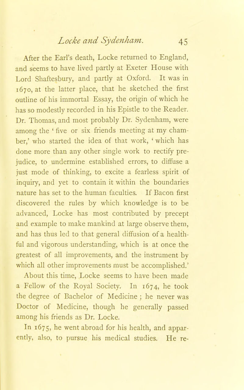 After the Earl's death, Locke returned to England, and seems to have lived partly at Exeter House with Lord Shaftesbury, and partly at Oxford. It was in 1670, at the latter place, that he sketched the first outline of his immortal Essay, the origin of which he has so modestly recorded in his Epistle to the Reader. Dr. Thomas, and most probably Dr. Sydenham, were among the ' five or six friends meeting at my cham- ber,' who started the idea of that work, ' which has done more than any other single work to rectify pre- judice, to undermine established errors, to diffuse a just mode of thinking, to excite a fearless spirit of inquiry, and yet to contain it within the boundaries nature has set to the human faculties. If Bacon first discovered the rules by which knowledge is to be advanced, Locke has most contributed by precept and example to make mankind at large observe them, and has thus led to that general diffusion of a health- ful and vigorous understanding, which is at once the greatest of all improvements, and the instrument by which all other improvements must be accomplished.' About this time, Locke seems to have been made a Fellow of the Royal Society. In 1674, he took the degree of Bachelor of Medicine ; he never was Doctor of Medicine, though he generally passed among his friends as Dr. Locke. In 1675, he went abroad for his health, and appar- ently, also, to pursue his medical studies. He re-