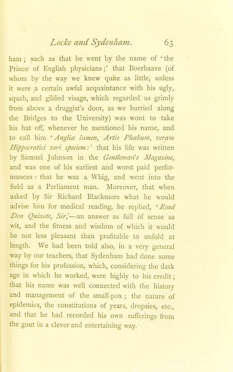 ham ; such as that he went by the name of ' the Prince of English physicians;' that Boerhaave (of whom by the way we knew quite as little, unless it were a certain awful acquaintance with his ugly, squab, and gilded visage, which regarded us grimly from above a druggist's door, as we hurried along the Bridges to the University) was wont to take his hat off, whenever he mentioned his name, and to call him ' Anglice lumen, Artis Phcebum, veram Hippocratici veri speciem:' that his life was written by Samuel Johnson in the Gentlej/iau's Magazine, and was one of his earliest and worst paid perfor- mances : that he was a Whig, and went into the field as a Parliament man. Moreover, that when asked by Sir Richard Blackmore what he would advise him for medical reading, he replied, '■Read Don Quixote, Sir,'—an answer as full of sense as wit, and the fitness and wisdom of which it would be not less pleasant than profitable to unfold at length. We had been told also, in a very general way by our teachers, that Sydenham had done some things for his profession, which, considering the dark age in which he worked, were highly to his credit; that his name was well connected with the history and management of the small-pox ; the nature of epidemics, the constitutions of years, dropsies, etc., and that he had recorded his own sufferings from the gout in a clever and entertaining way.