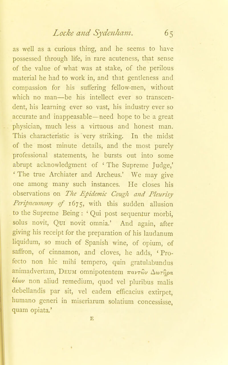 as well as a curious thing, and he seems to have possessed through life, in rare acuteness, that sense of the value of what was at stake, of the perilous material he had to work in, and that gentleness and compassion for his suffering fellow-men, without which no man—be his intellect ever so transcen- dent, his learning ever so vast, his industry ever so accurate and inappeasable—need hope to be a great physician, much less a virtuous and honest man. This characteristic is very striking. In the midst of the most minute details, and the most purely professional statements, he bursts out into some abrupt acknowledgment of ' The Supreme Judge,' ' The true Archiater and Archeus.' We may give one among many such instances. He closes his observations on The Epidetnic Cough and Pleurisy Peripncumony of 1675, with this sudden allusion to the Supreme Being: ' Qui post sequentur morbi, solus novit, Qui novit omnia.' And again, after giving his receipt for the preparation of his laudanum liquidum, so much of Spanish wine, of opium, of saffron, of cinnamon, and cloves, he adds, ' Pro- fecto non hie mini tempero, quin gratulabundus animadvertam, Deum omnipotenteni iravjuv Awnjpo. edwv non aliud remedium, quod vel pluribus malis debellandis par sit, vel eadem efficacius extirpet, humano generi in miseriarum solatium concessisse, quam opiata.' E