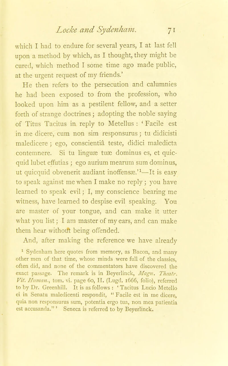 which I had to endure for several years, I at last fell upon a method by which, as I thought, they might be cured, which method I some time ago made public, at the urgent request of my friends.' He then refers to the persecution and calumnies he had been exposed to from the profession, who looked upon him as a pestilent fellow, and a setter forth of strange doctrines j adopting the noble saying of Titus Tacitus in reply to Metellus : ' Facile est in me dicere, cum non sim responsurus; tu didicisti maledicere ; ego, conscientia teste, didici maledicta contemnere. Si tu linguae tuse dominus es, et quic- quid lubet effutias ; ego aurium mearum sum dominus, ut quicquid obvenerit audiant inoffensae.'1—It is easy to speak against me when I make no reply; you have learned to speak evil; I, my conscience bearing me witness, have learned to despise evil speaking. You are master of your tongue, and can make it utter what you list; I am master of my ears, and can make them hear withoift being offended. And, after making the reference we have already 1 Sydenham here quotes from memory, as Bacon, and many other men of that time, whose minds were full of the classics, often did, and none of the commentators have discovered the exact passage. The remark is in Beyerlinck, Magn. Thcatr. Vit. Hitman., torn. vi. page 60, H. (Lugd. 1666, folio), referred to by Dr. Greenhill. It is as follows : 'Tacitus Lucio Metello ci in Senatu maledicenti respondit,  Facile est in me dicere, quia non responsurus sum, potentia ergo tua, non mca patientia est accusanda. ' Seneca is referred to by Beyerlinck.