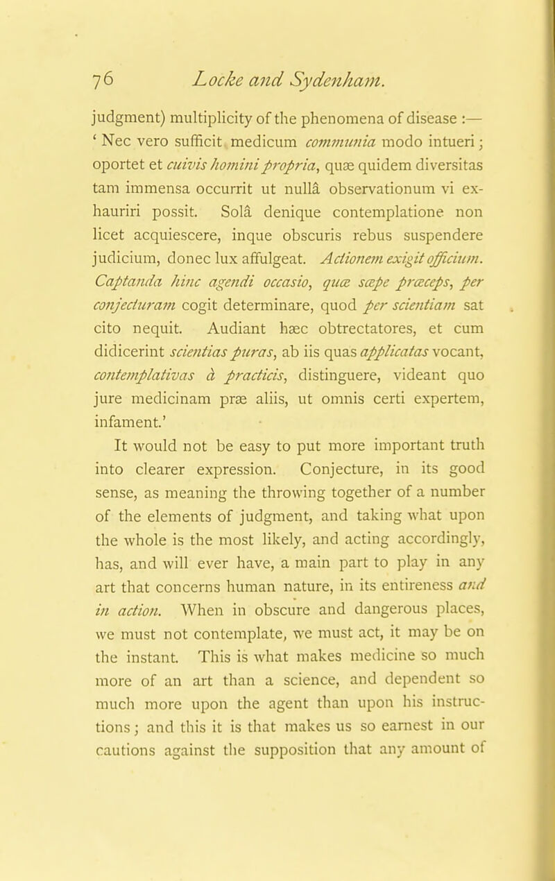 judgment) multiplicity of the phenomena of disease :— ' Nec vero sufficit medicum communia modo intueri; oportet et cuivis hominipropria, quae quidem diversitas tarn immensa occurrit ut nulla observationum vi ex- hauriri possit. Sola denique contemplatione non licet acquiescere, inque obscuris rebus suspendere judicium, donee lux affulgeat. Actionem exigit officii!m. Captanda hinc agendi occasio, qua scepe prczceps, per conjecturam cogit determinare, quod per scientiam sat cito nequit. Audiant haec obtrectatores, et cum didicerint scientias puras, ab iis quas applicatas vocant, co7itemplativas a practicis, distinguere, videant quo jure medicinam prse aliis, ut omnis certi expertem, infament' It would not be easy to put more important truth into clearer expression. Conjecture, in its good sense, as meaning the throwing together of a number of the elements of judgment, and taking what upon the whole is the most likely, and acting accordingly, has, and will ever have, a main part to play in any art that concerns human nature, in its entireness and in action. When in obscure and dangerous places, we must not contemplate, we must act, it may be on the instant. This is what makes medicine so much more of an art than a science, and dependent so much more upon the agent than upon his instruc- tions ; and this it is that makes us so earnest in our cautions against the supposition that any amount of