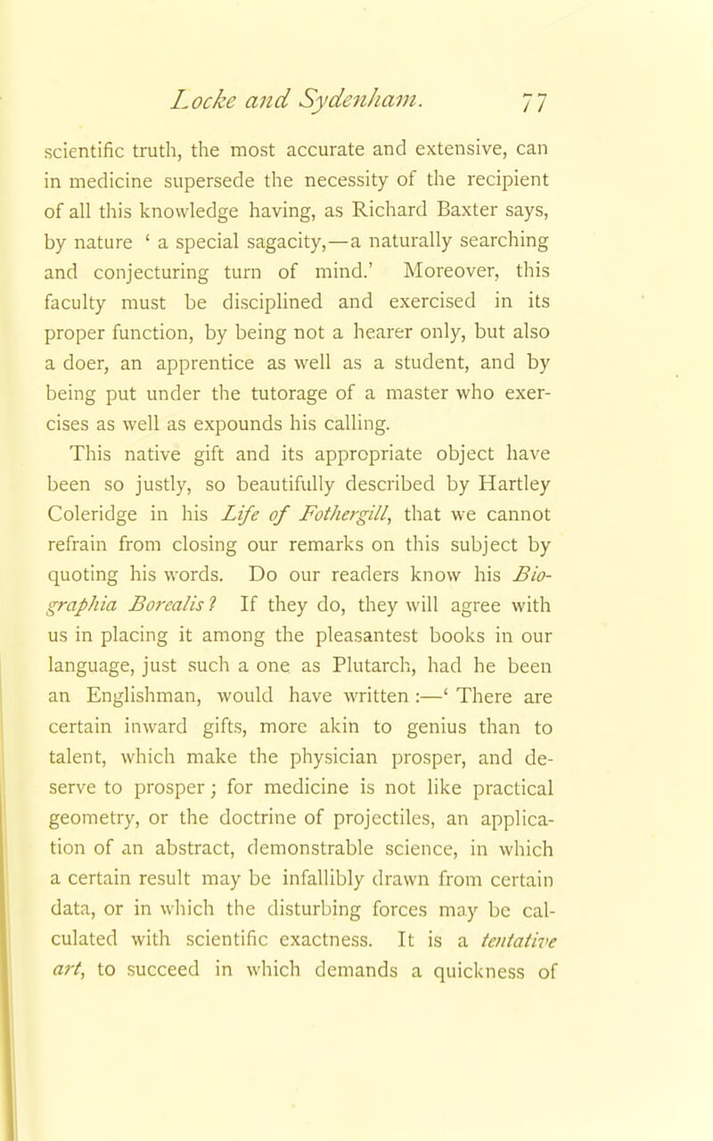 scientific truth, the most accurate and extensive, can in medicine supersede the necessity of the recipient of all this knowledge having, as Richard Baxter says, by nature ' a special sagacity,—a naturally searching and conjecturing turn of mind.' Moreover, this faculty must be disciplined and exercised in its proper function, by being not a hearer only, but also a doer, an apprentice as well as a student, and by being put under the tutorage of a master who exer- cises as well as expounds his calling. This native gift and its appropriate object have been so justly, so beautifully described by Hartley Coleridge in his Life of Fothergill, that we cannot refrain from closing our remarks on this subject by quoting his words. Do our readers know his Bio- graphia Borealis ? If they do, they will agree with us in placing it among the pleasantest books in our language, just such a one as Plutarch, had he been an Englishman, would have written :—' There are certain inward gifts, more akin to genius than to talent, which make the physician prosper, and de- serve to prosper; for medicine is not like practical geometry, or the doctrine of projectiles, an applica- tion of an abstract, demonstrable science, in which a certain result may be infallibly drawn from certain data, or in which the disturbing forces may be cal- culated with scientific exactness. It is a tentative art, to succeed in which demands a quickness of