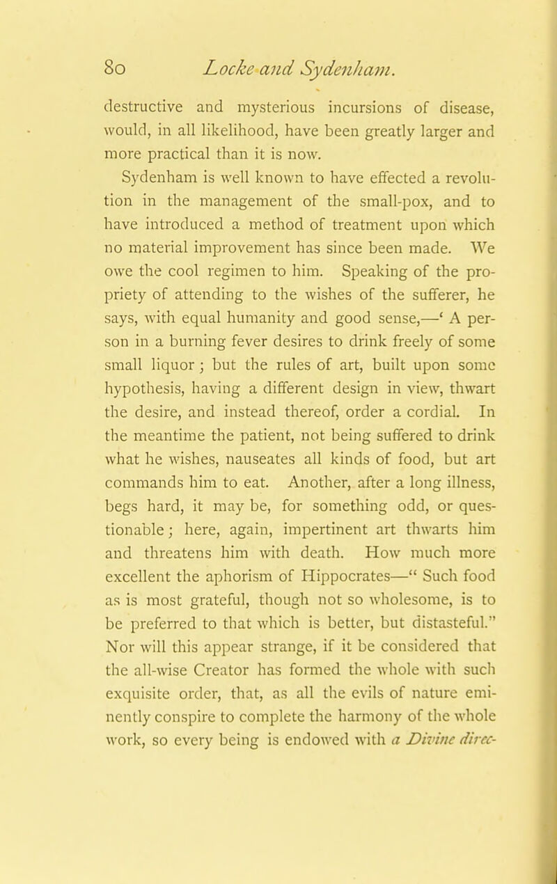 destructive and mysterious incursions of disease, would, in all likelihood, have been greatly larger and more practical than it is now. Sydenham is well known to have effected a revolu- tion in the management of the small-pox, and to have introduced a method of treatment upon which no material improvement has since been made. We owe the cool regimen to him. Speaking of the pro- priety of attending to the wishes of the sufferer, he says, with equal humanity and good sense,—' A per- son in a burning fever desires to drink freely of some small liquor; but the rules of art, built upon some hypothesis, having a different design in view, thwart the desire, and instead thereof, order a cordial. In the meantime the patient, not being suffered to drink what he wishes, nauseates all kinds of food, but art commands him to eat. Another, after a long illness, begs hard, it may be, for something odd, or ques- tionable ; here, again, impertinent art thwarts him and threatens him with death. How much more excellent the aphorism of Hippocrates— Such food as is most grateful, though not so wholesome, is to be preferred to that which is better, but distasteful. Nor will this appear strange, if it be considered that the all-wise Creator has formed the whole with such exquisite order, that, as all the evils of nature emi- nently conspire to complete the harmony of the whole work, so every being is endowed with a Divine dircc-