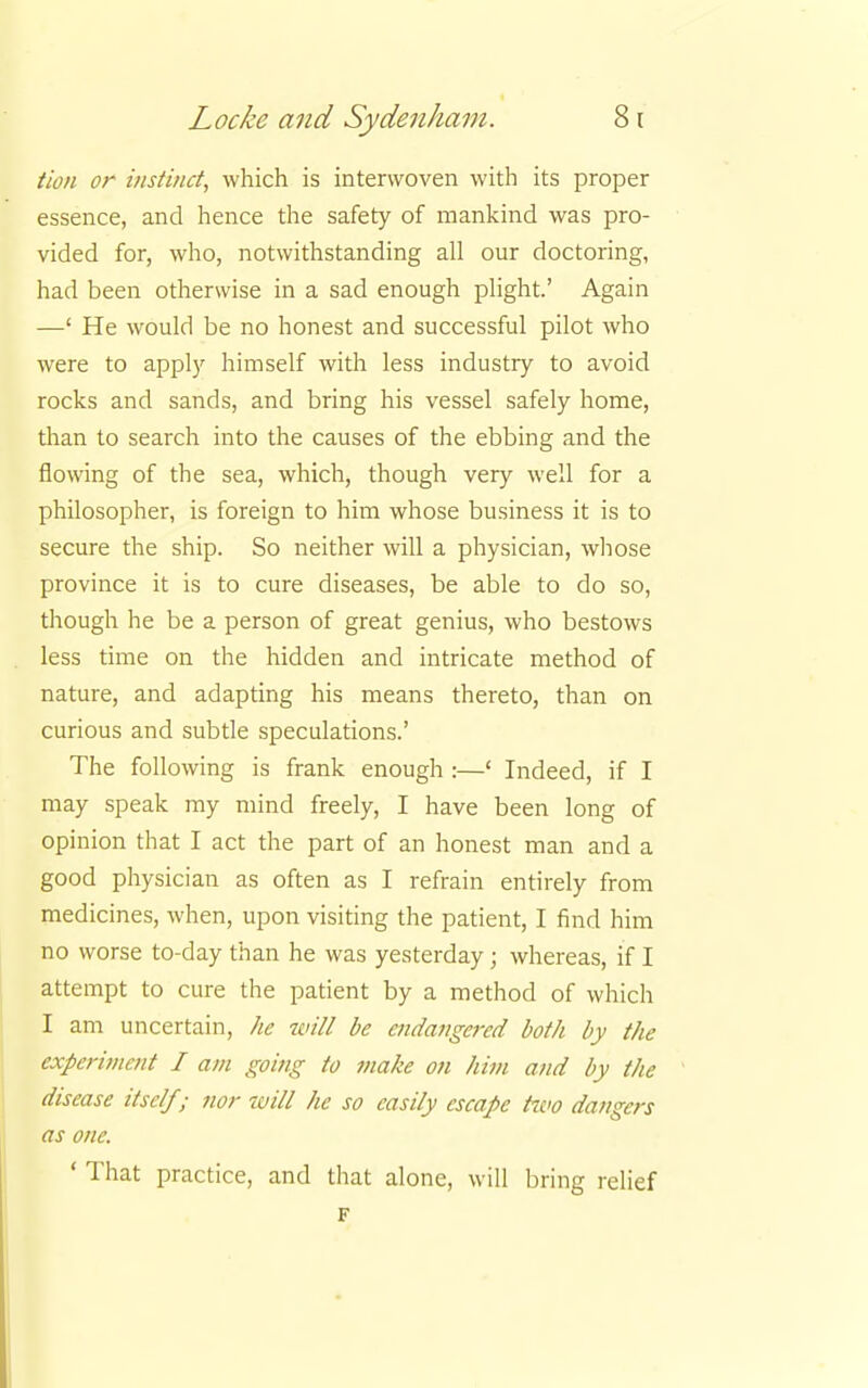 Hon or instinct, which is interwoven with its proper essence, and hence the safety of mankind was pro- vided for, who, notwithstanding all our doctoring, had been otherwise in a sad enough plight.' Again —' He would be no honest and successful pilot who were to apply himself with less industry to avoid rocks and sands, and bring his vessel safely home, than to search into the causes of the ebbing and the flowing of the sea, which, though very well for a philosopher, is foreign to him whose business it is to secure the ship. So neither will a physician, whose province it is to cure diseases, be able to do so, though he be a person of great genius, who bestows less time on the hidden and intricate method of nature, and adapting his means thereto, than on curious and subtle speculations.' The following is frank enough :—' Indeed, if I may speak my mind freely, I have been long of opinion that I act the part of an honest man and a good physician as often as I refrain entirely from medicines, when, upon visiting the patient, I find him no worse to-day than he was yesterday; whereas, if I attempt to cure the patient by a method of which I am uncertain, he will be endangered both by the experiment I am going to make on him and by the disease itself; nor tvill he so easily escape hvo dangers as one. ' That practice, and that alone, will bring relief F