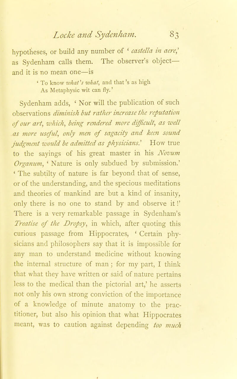 hypotheses, or build any number of ' castella in aere,' as Sydenham calls them. The observer's object— and it is no mean one—is ' To know what's what, and that's as high As Metaphysic wit can fly.' Sydenham adds, ' Nor will the publication of such observations diminish but rather increase the reputation of our art, which, being rendered more difficult, as well as more useful, only men of sagacity and keen sound judgment would be admitted as physicians' How true to the sayings of his great master in his Novum Organum, ' Nature is only subdued by submission.' ' The subtilty of nature is far beyond that of sense, or of the understanding, and the specious meditations and theories of mankind are but a kind of insanity, only there is no one to stand by and observe it!' There is a very remarkable passage in Sydenham's Treatise of the Dropsy, in which, after quoting this curious passage from Hippocrates, ' Certain phy- sicians and philosophers say that it is impossible for any man to understand medicine without knowing the internal structure of man; for my part, I think that what they have written or said of nature pertains less to the medical than the pictorial art,' he asserts not only his own strong conviction of the importance of a knowledge of minute anatomy to the prac- titioner, but also his opinion that what Hippocrates meant, was to caution against depending too much