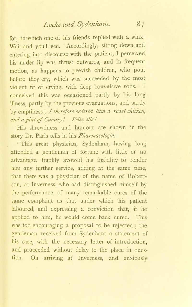 for, to which one of his friends replied with a wink, Wait and you'll see. Accordingly, sitting down and entering into discourse with the patient, I perceived his under lip was thrust outwards, and in frequent motion, as happens to peevish children, who pout before they cry, which was succeeded by the most violent fit of crying, with deep convulsive sobs. I conceived this was occasioned partly by his long illness, partly by the previous evacuations, and partly by emptiness ; I therefore ordered him a roast chicken, and a pint of Canary? Felix ille ! His shrewdness and humour are shown in the story Dr. Paris tells in his Pharmacologia. ' This great physician, Sydenham, having long attended a gentleman of fortune with little or no advantage, frankly avowed his inability to render him any further service, adding at the same time, that there was a physician of the name of Robert- son, at Inverness, who had distinguished himself by the performance of many remarkable cures of the same complaint as that under which his patient laboured, and expressing a conviction that, if he applied to him, he would come back cured. This was too encouraging a proposal to be rejected ; the gentleman received from Sydenham a statement of his case, with the necessary letter of introduction, and proceeded without delay to the place in ques- tion. On arriving at Inverness, and anxiously