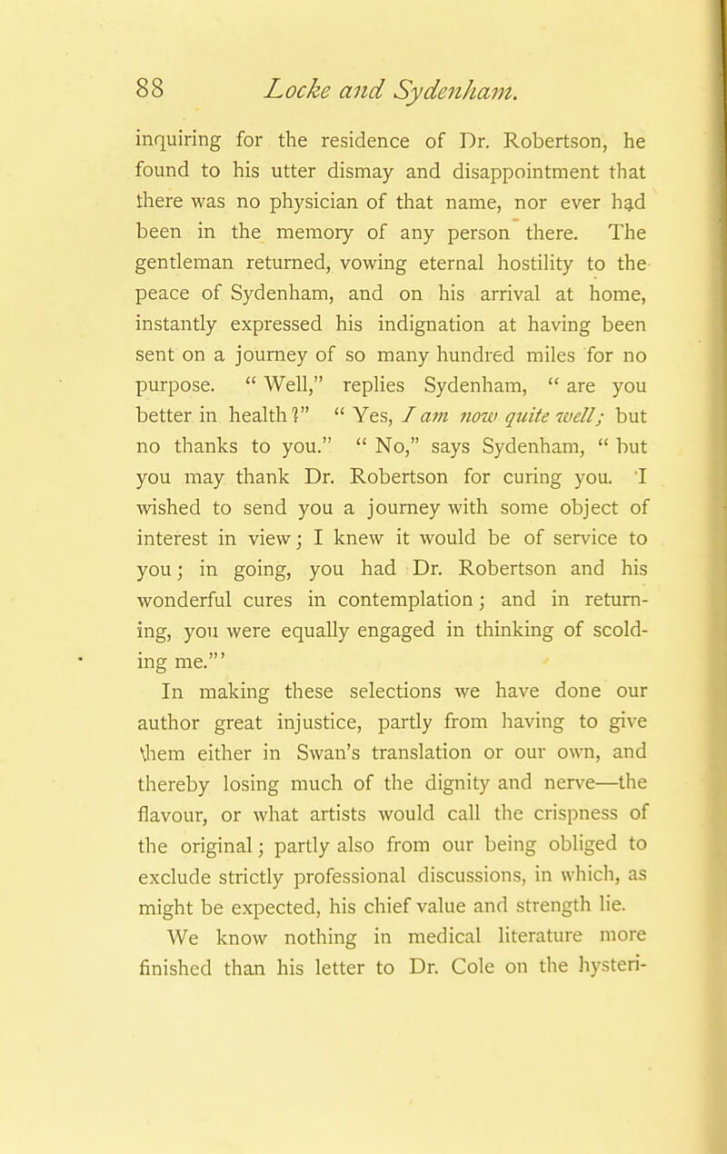 inquiring for the residence of Dr. Robertson, he found to his utter dismay and disappointment that there was no physician of that name, nor ever had been in the memory of any person there. The gentleman returned, vowing eternal hostility to the peace of Sydenham, and on his arrival at home, instantly expressed his indignation at having been sent on a journey of so many hundred miles for no purpose.  Well, replies Sydenham,  are you better in health?  Yes, I am now quite well; but no thanks to you.  No, says Sydenham,  but you may thank Dr. Robertson for curing you. I wished to send you a journey with some object of interest in view; I knew it would be of service to you; in going, you had Dr. Robertson and his wonderful cures in contemplation; and in return- ing, you were equally engaged in thinking of scold- ing me.' In making these selections we have done our author great injustice, partly from having to give \hem either in Swan's translation or our own, and thereby losing much of the dignity and nerve—the flavour, or what artists would call the crispness of the original; partly also from our being obliged to exclude strictly professional discussions, in which, as might be expected, his chief value and strength lie. We know nothing in medical literature more finished than his letter to Dr. Cole on the hysteri-