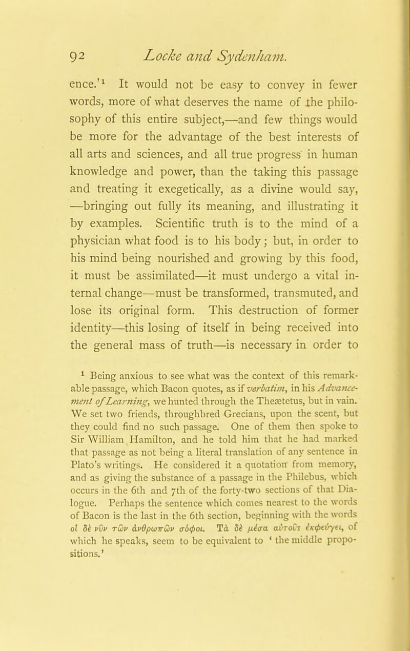 ence.'1 It would not be easy to convey in fewer words, more of what deserves the name of ihe philo- sophy of this entire subject,—and few things would be more for the advantage of the best interests of all arts and sciences, and all true progress in human knowledge and power, than the taking this passage and treating it exegetically, as a divine would say, —bringing out fully its meaning, and illustrating it by examples. Scientific truth is to the mind of a physician what food is to his body; but, in order to his mind being nourished and growing by this food, it must be assimilated—it must undergo a vital in- ternal change—must be transformed, transmuted, and lose its original form. This destruction of former identity—this losing of itself in being received into the general mass of truth—is necessary in order to 1 Being anxious to see what was the context of this remark- able passage, which Bacon quotes, as if verbatim, in his Advaticc- ment of Learning, we hunted through the Theretetus, but in vain. We set two friends, throughbred Grecians, upon the scent, but they could find no such passage. One of them then spoke to Sir William Hamilton, and he told him that he had marked that passage as not being a literal translation of any sentence in Plato's writings. He considered it a quotation' from memory, and as giving the substance of a passage in the Philebus, which occurs in the 6th and 7th of the forty-two sections of that Dia- logue. Perhaps the sentence which comes nearest to the words of Bacon is the last in the 6th section, beginning with the words 0! Si vvv twi> avOpuwuv a6(poi. To. 5t fiiaa. avrovs lufeiyei, of which he speaks, seem to be equivalent to ' the middle propo- sitions.'