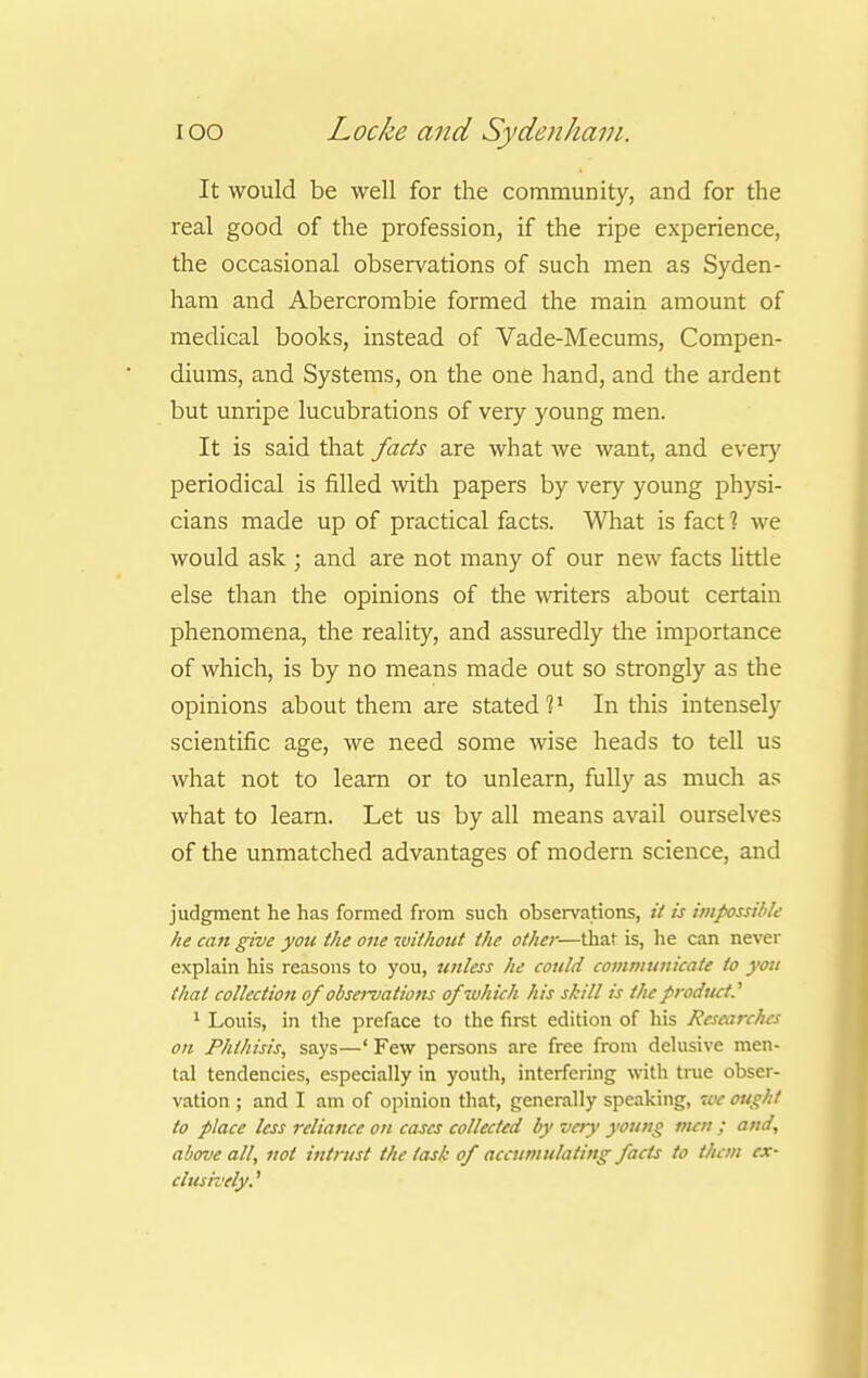 It would be well for the community, and for the real good of the profession, if the ripe experience, the occasional observations of such men as Syden- ham and Abercrombie formed the main amount of medical books, instead of Vade-Mecums, Compen- diums, and Systems, on the one hand, and the ardent but unripe lucubrations of very young men. It is said that facts are what we want, and ever}' periodical is filled witii papers by very young physi- cians made up of practical facts. What is fact 1 we would ask ; and are not many of our new facts little else than the opinions of the writers about certain phenomena, the reality, and assuredly the importance of which, is by no means made out so strongly as the opinions about them are stated1?1 In this intensely scientific age, we need some wise heads to tell us what not to learn or to unlearn, fully as much as what to learn. Let us by all means avail ourselves of the unmatched advantages of modern science, and judgment he has formed from such observations, it is impossible he can give you the one without the other—that is, he can never explain his reasons to you, unless he could communicate to you that collection of observatiotis of which his skill is the product.'1 1 Louis, in the prerace to the first edition of his Researches on Phthisis, says—' Few persons are free from delusive men- tal tendencies, especially in youth, interfering with true obser- vation ; and I am of opinion that, generally speaking, we ought to place less reliance on cases collected by very young men ; and, above all, not intrust the task of accumulating facts to them ex- clusively. '