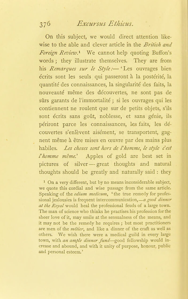 On this subject, we would direct attention like- wise to the able and clever article in the British and Foreign Review.1 We cannot help quoting Buffon's words ; they illustrate themselves. They are from his Remarques sur le Style:— ' Les ouvrages bien dents sont les seuls qui passeront a la posterite, la quantity des connaissances, la singularity des faits, la nouveaute' meme des decouvertes, ne sont pas de surs garants de l'immortalite ; si les ouvrages qui les contiennent ne roulent que sur de petits objets, s'ils sont dents sans gout, noblesse, et sans genie, ils pe'riront parce les connaissances, les faits, les c\6- couvertes s'enlevent aisement, se transportent, gag- nent meme a etre mises en ceuvre par des mains plus habiles. Les choses sont hors de rhomme, le style Jest Fhomme mhne? Apples of gold are best set in pictures of silver—great thoughts and natural thoughts should be greatly and naturally said : they 1 On a very different, but by no means inconsiderable subject, we quote this cordial and wise passage from the same article. Speaking of the odium medicum, ' the true remedy for profes- sional jealousies is frequent intercommunication,—a good dinner at the Royal would heal the professional feuds of a large town. The man of science who thinks he practises his profession for the sheer love of it, may smile at the sensualness of the means, and it may not be the remedy he requires ; but most practitioners are men of the metier, and like a dinner of the craft as well as others. We wish there were a medical guild in every large town, with an ample dinner fund—good fellowship would in- crease and abound, and with it unity of purpose, honour, public and personal esteem.'