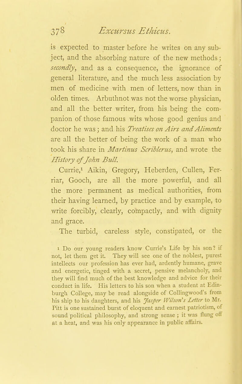 is expected to master before he writes on any sub- ject, and the absorbing nature of the new methods ; secondly, and as a consequence, the ignorance of general literature, and the much less association by men of medicine with men of letters, now than in olden times. Arbuthnot was not the worse physician, and all the better writer, from his being the com- panion of those famous wits whose good genius and doctor he was; and his Treatises on Airs and Aliments are all the better of being the work of a man who took his share in Martinus Scriblertcs, and wrote the History of John Bull. Currie,1 Aikin, Gregory, Heberden, Cullen, Fer- riar, Gooch, are all the more powerful, and all the more permanent as medical authorities, from their having learned, by practice and by example, to write forcibly, clearly, compactly, and with dignity and grace. The turbid, careless style, constipated, or the i Do our young readers know Currie's Life by his son? if not, let them get it. They will see one of the noblest, purest intellects our profession has ever had, ardently humane, grave and energetic, tinged with a secret, pensive melancholy, and they will find much of the best knowledge and advice for their conduct in life. His letters to his son when a student at Edin- burgh College, may be read alongside of Collingwood's from his ship to his daughters, and his Jasper Wilson's Letter to Mr. Pitt is one sustained burst of eloquent and earnest patriotism, of sound political philosophy, and strong sense ; it was fiung off at a heat, and was his only appearance in public affairs.