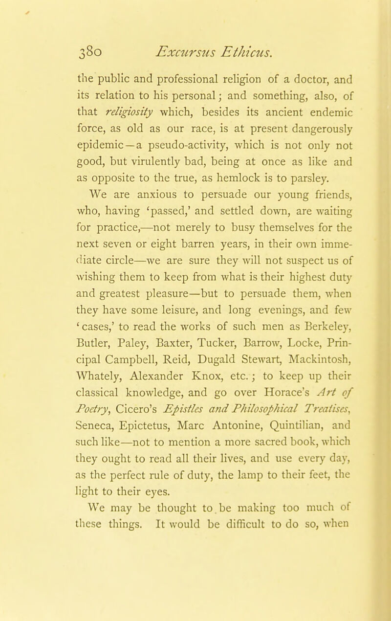 the public and professional religion of a doctor, and its relation to his personal; and something, also, of that religiosity which, besides its ancient endemic force, as old as our race, is at present dangerously epidemic —a pseudo-activity, which is not only not good, but virulently bad, being at once as like and as opposite to the true, as hemlock is to parsley. We are anxious to persuade our young friends, who, having 'passed,' and settled doAvn, are waiting for practice,—not merely to busy themselves for the next seven or eight barren years, in their own imme- diate circle—we are sure they will not suspect us of wishing them to keep from what is their highest duty and greatest pleasure—but to persuade them, when they have some leisure, and long evenings, and few ' cases,' to read the works of such men as Berkeley, Butler, Paley, Baxter, Tucker, Barrow, Locke, Prin- cipal Campbell, Reid, Dugald Stewart, Mackintosh, Whately, Alexander Knox, etc.; to keep up their classical knowledge, and go over Horace's Art of Poetry, Cicero's Epistles and Philosophical Treatises. Seneca, Epictetus, Marc Antonine, Quintilian, and such like—not to mention a more sacred book, which they ought to read all their lives, and use every day, as the perfect rule of duty, the lamp to their feet, the light to their eyes. We may be thought to.be making too much of these things. It would be difficult to do so, when