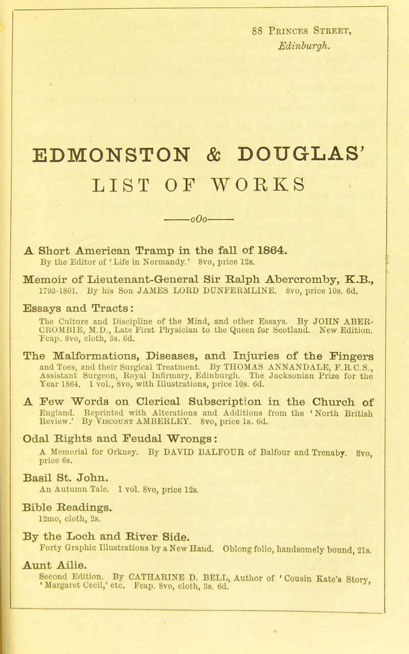 88 Princes Street, Edinburgh. EDMONSTON & DOUGLAS' LIST OF WORKS 0O0 A Short American Tramp in. the fall of 1864. By the Editor of 'Life in Normandy.' 8vo, price 12s. Memoir of Lieutenant-General Sir Ralph Abereromby, K.B., 1793-1801. By his Son JAMES LORD DUNFERMLINE. Svo, price 10s. 6d. Essays and Tracts: The Culture and Discipline of the Mind, and other Essays. By JOHN ABER- CROMBIE, M.D., Late First Physician to the Queen for Scotland. New Edition. Fcap. Svo, cloth, 3s. Od. The Malformations, Diseases, and Injuries of the Fingers and Toes, and their Surgical Treatment. By THOMAS ANNANDALE, F.R.C.S., Assistant Surgeon, Royal Infirmary, Edinburgh. The Jacksonian Prize for the Year 1S64. 1 vol., 8vo, with Illustrations, price 10s. 6d. A Few Words on Clerical Subscription in the Church of England. Reprinted with Alterations and Additions from the ' North British Review.' By Viscount AMBERLEY. 8vo, price Is. Od. Odal Rights and Feudal Wrongs: A Memorial for Orkney. By DAVID BALFOUR of Balfour and Trcnaby. 8vo, price 6s. Basil St. John. An Autumn Tale. 1 vol. 8vo, price 12s. Bible Readings. 12mo, cloth, 2s. By the Loch and River Side. Forty Graphic Illustrations by a New Hand. Oblong folio, handsomely bound, 21s. Aunt Ailie. Second Edition. By CATHARINE D. BELL, Author of ' Cousin Kate's Storv 'Margaret Cecil,' etc. Fcap. 8vo, cloth, 3s. 6d.