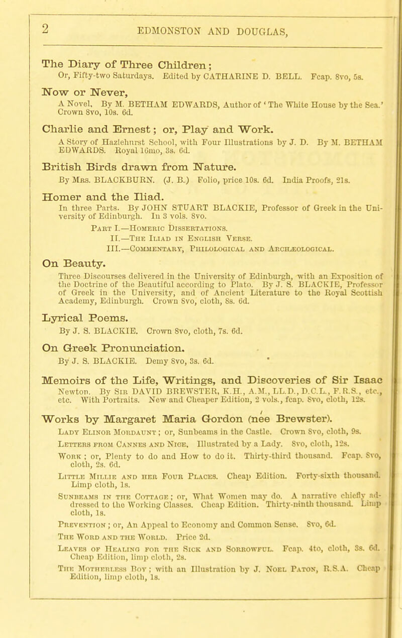 The Diary of Three Children; Or, Fifty-two Saturdays. Edited by CATHARINE D. BELL. Fcap. Svo, 5s. Now or Never, A Novel, By M. BETHAM EDWARDS, Author of ' The White House by the Sea.' Crown Svo, 10s. 6d. Charlie and Ernest; or, Play and Work. A Story of Hazlehurst School, with Four Illustrations by J. D. By 51. BETHAM EDWARDS. Royal lOmo, 3s. fid. British Birds drawn from Nature. By Mas. BLACKBURN. (J. B.) Folio, price 10s. 6d. India Proofs, 21s. Homer and the Iliad. In three Parts. By JOHN STUART BLACKIE, Professor of Greek in the Uni- versity of Edinburgh. In 3 vols. Svo. Part I.—Homebic Dissertations. II.—The Iliad in Enolish Verse. III.—Commentary, Philological and Archaeological. On Beauty. Three Discourses delivered in the University of Edinburgh, 'with an Exposition of the Doctrine of the Beautiful according to Plato. By J. S. BLACKIE, Professor of Greek in the University, and of Ancient Literature to the Royal Scottish Academy, Edinburgh. Crown Svo, cloth, Ss. (id. Lyrical Poems. By J. S. BLACKIE. Crown 8vo, cloth, 7s. 6d. On Greek Pronunciation. By J. S. BLACKIE. Demy Svo, 3s. 6d. Memoirs of the Life, Writings, and Discoveries of Sir Isaac Newton. By Sir DAVID BREWSTER, K.H., A.M., LL.D., D.C.L., F.R.S., etc., etc. With Portraits. New and Cheaper Edition, 2 vols., fcap. Svo, cloth, 12s. Works by Margaret Maria Gordon (nee Brewster). Lady Elinor Mordaunt ; or, Sunbeams in the Castle. Crown Svo, cloth, 9s. Letters from Cannes and Nice. Illustrated by a Lady. Svo, cloth, 12s. Work ; or, Plenty to do and How to do it. Thirty-third thousand. Fcap. Svo, cloth, 2s. 6d. Little Millie and her Four Places. Cheap Edition. Forty-sixth thousand. Limp cloth, Is. Sunbeams in the Cottaoe ; or, What Women may do. A narrative chiefly ad- dressed to tho Working Classes. Cheap Edition. Thirty-ninth thousand. Limp cloth, Is. Prevention ; or, An Appeal to Economy and Common Sense. Svo, <5d. The Wobd and the Would. Prico 2d. Leaves of Healing for the Sick and Sobrowful. Fcap. 4to, cloth, 3s. Gd. Cheap Edition, limp cloth, 2s. The Motherless Boy; with an Illustration by J. Noel Paton, R.S.A. Cheap Edition, limp cloth, Is.