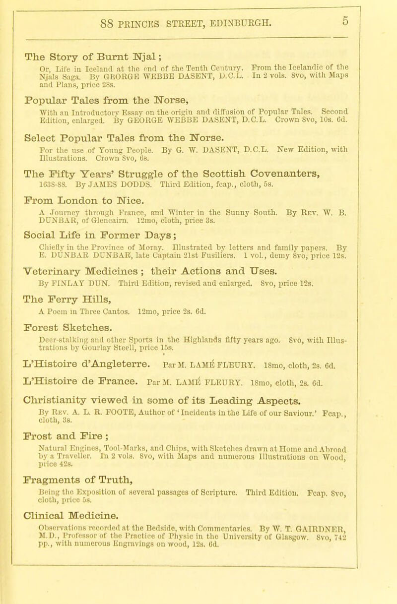 The Story of Burnt Wjal; Or, Life in Iceland at the end of the Tenth Century. From the Icelandic of the N.jals Saga. By GEORGE WEBBE DASENT, D.C.L. In 2 vols. 8vo, with Maps and Plans, price 2Ss. Popular Tales from the Norse, With an Introductory Essay on the origin and diffusion of Popular Tales. Second Edition, enlarged. By GEORGE WEBBE DASENT, D.C.L. Crown 8vo, 10s. 6d. Select Popular Tales from the Horse. For the use of Young People. By G. W. DASENT, D.C.L. New Edition, with Illustrations. Crown Svo, 6s. The Fifty Years' Struggle of the Scottish Covenanters, 163S-SS. By JAMES DODDS. Third Edition, fcap., cloth, 5s. From London to Nice. A Journey through France, and Winter in the Sunny South. By Rev. W. B. DUNBAR, of Gleneairn. 12mo, cloth, price 3s. Social Life in Former Days; Chiefly in the Province of Moray. Illustrated by letters and family papers. By E. DUNBAR DUNBAR, late Captain 21st Fusiliers. 1 vol., demy Svo, price 12s. Veterinary Medicines ; their Actions and Uses. By FINLAY DUN. Third Edition, revised and enlarged. 8vo, price 12s. The Ferry Hills, A Poem in Three Cantos. 12mo, price 2s. Cd. Forest Sketches. Deer-stalking and other Sports in the Highlands fifty years ago. Svo, with Illus- trations by Gourlay Steell, price 15s. L'Histoire d'Angleterre. ParM. lame fleury. ismo, cloth, 2s. 6d. L'Histoire de France. Par M. lame fleury. ismo, cloth, 2s. cd. Christianity viewed in some of its Leading Aspects. By Rev. A. L. R. FOOTE, Author of ' Incidents in the Life of our Saviour.' Fcap., cloth, 3s. Frost and Fire ; Natural Engines, Tool-Marks, and Chips, with Sketches drawn at ITome and Abroad by a Traveller. In 2 vols. Svo, with Maps and numerous Illustrations on Wood, price 42s. Fragments of Truth, Being the Exposition of several passages of Scripture. Third Edition. Fcap. Svo, cloth, price 5s. Clinical Medicine. Observations recorded at the Bedside, with Commentaries. By W. T. GAIRDNER, M.D., Professor of the Practice of Physic in the University of Glasgow. Svo, 742 pp., with numerous Engravings on wood, Pis. Oil.