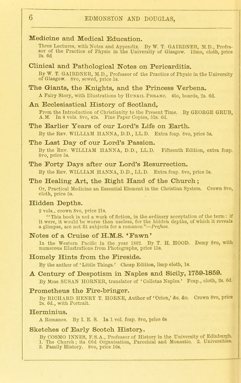 G Medicine and Medical Education. Three Lectures, with Notes and Appendix. By W. T. GAIRDNER, M.D., Profes- sor of the Practice of Physic in the University of Glasgow. 12mo, cloth, price 2s. 6d Clinical and Pathological Notes on Pericarditis. By W. T. GAIRDNER, M.D., Professor of the Practice of Physic in the University of Glasgow. Svo, sewed, price Is. The Giants, the Knights, and the Princess Verbena. A Fairy Story, with Illustrations by Hcnkil Phbanc. 4to, boards, 2s. 6<L An Ecclesiastical History of Scotland, Prom the Introduction of Christianity to the Present Time. By GEORGE GRUB, A. M. In 4 vols. Svo, 42s. Fine Paper Copies, 52s. 6d. The Earlier Years of our Lord's Life on Earth. By the Rev. WILLIAM HANNA, D.D., LL.D. Extra fcap. Svo, price 5s. The Last Day of our Lord's Passion. By the Rev. WILLIAM HANNA, D.D., LL.D. Fifteenth Edition, extra fcap. 8vo, price 5s. The Forty Days after our Lord's Resurrection. By the Rev. WILLIAM HANNA, D.D., LL.D. Extra fcap. Svo, price 5s. The Healing Art, the Eight Hand of the Church; Or, Practical Medicine an Essential Element in the Christian System. Crown Svo, cloth, price 5s. Hidden Depths. 2 vols., crown 8vo, price 21s. This book is not a work of fiction, in the ordinary acceptation of the term : if it were, it would be worse than useless, for the hidden depths, of which it reveals a glimpse, are not lit subjects for a romance.—Preface. Notes of a Cruise of H.M.S. 'Fawn' In the Western Pacific in the year 1S62. By T. H HOOD. Demy Svo, with numerous Illustrations from Photographs, price 15s. Homely Hints from the Fireside. By the author of 1 Little Things.' Cheap Edition, limp cloth, Is. A Century of Despotism in Naples and Sicily, 1759-1859. By Miss SUSAN HORNER, translator of ' Colletas Naples.' Fcap., cloth, 2s. <5d. Prometheus the Fire-bringer. By RICHARD nENRY T. HORNE, Author of 'Orion,' &c. &c. Crown Svo, price 2s. 6d., with Portrait. Herminius. A Romance. By L E. S. In 1 vol. fcap. Svo, price 6s Sketches of Early Scotch History. By COSMO INNES, F.S. A., Professor of History in the University of Edinburgh. 1. The Church ; its Old Organisation, Parochial and .Monastic. 2. Universities. 8. Family History. 8vo, price ltis.