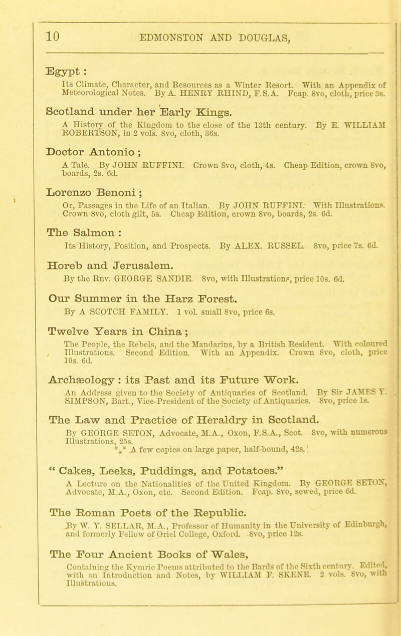 Egypt: Its Climate, Character, and Resources as a Winter Resort. With an Appendix of Meteorological Notes. By A. HENRY RHIND, F.S. A. Fcap. 8vo, cloth, price 3s. Scotland under her Early Kings. A History of the Kingdom to the close of the 13th century. By E. WILLIAM ROBERTSON, in 2 vols. 8vo, cloth, 36s. Doctor Antonio ; A Tale. By JOHN RUFFINI. Crown Svo, cloth, 4s. Cheap Edition, crown 8vo, hoards, 2s. 6d. Lorenzo Benoni; Or, Passages in the Life of an Italian. By JOHN RUFFINI. With Illustrations. Crown Svo, cloth gilt, 5s. Cheap Edition, crown Svo, boards, 2s. Od. The Salmon : Its History, Position, and Prospects. By ALEX. RTJSSEL. Svo, rrice 7s. Cd. Horeb and Jerusalem. By the Rev. GEORGE SANDIE. 8vo, with Illustration?, price 10s. 6(1. Our Summer in the Harz Forest. By A SCOTCH FAMILY. 1 vol. small Svo, price 6s. Twelve Years in China; The People, the Rebels, and the Mandarins, by a British Resident. With eolonred Illustrations. Second Edition. With an Appendix. Crown Svo, cloth, price 10s. 6d. Archseology: its Past and its Future Work. An Address given to the Society of Antiquaries of Scotland. By Sir JAMES Y. SIMPSON, Bart., Vice-President of the Society of Antiquaries. Svo, price Is. The Law and Practice of Heraldry in Scotland. By GEORGE SETON, Advocate, M.A., Oxon, F.S.A., Scot 8vo, with numerous Illustrations, 25s. ** A few copies on large paper, half-bound, 42s.;  Cakes, Leeks, Puddings, and Potatoes. A Lecture on the Nationalities of the United Kingdom. By GEORGE SETON, Advocate, M.A., Oxon, etc. Second Edition. Fcap. Svo, sewed, price 6d. The Eoman Poets of the Republic. By W. Y. SELLAR, M.A., Professor of Humanity in the University of Edinburgh, and formerly Fellow of Oriel College, Oxford. Svo, price 12s. The Four Ancient Books of Wales, Containing the Kvmric Poems attributed to the Bards of the Sixth century. Edited, with an Introduction and Notes, by WILLIAM F. SKENB. 2 vols. Svo, with Illustrations.