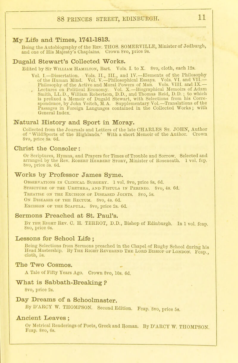 My Life and Times, 1741-1813. Being the Autobiography of the Rev. THOS. SOMERVILLE, Minister of Jedburgh, and one of His Majesty's Chaplains. Crown Svo, price 9s. Dugald Stewart's Collected Works. Edited by Sir William Hamilton, Bart. Vols. I. to X. Svo, cloth, each 12s. Vol. I.—Dissertation. Vols. II., III., and IV.—Elements of the Philosophy of the Human Mind. Vol. V.—Philosophical Essays. Vols. VI. and VII.— Philosophy of the Active and Moral Powers of Man. Vols. VIII. and IX — , Lectures on Political Economy. Vol. X.—Biographical Memoirs of Adam Smith, LL.D., William Robertson, D.D., and Thomas Reid, D.D. ; to which is prefixed a Memoir of Dugald Stewart, with Selections from his Corre- spondence, by John Veitch, M. A. Supplementary Vol.—Translations of the Passages in Foreign Languages contained in the Collected Works; with General Index. Natural History and Sport in Moray. Collected from the Journals and Letters of the late CHARLES St. JOHN, Author of ' WildSports of the Highlands.' With a short Memoir of the Author. Crown Svo, price Ss. Gd. Christ the Consoler: Or Scriptures, Hymns, and Prayers for Times of Trouble and Sorrow. Selected and arranged by tiie Rev. Robert Hekbert Story, Minister of Roseneath. 1 vol. fcp. Svo, price as. (id. Works by Professor James Syme. Observations in Clinical Surgery. 1 vol. 8vo, price Ss. 6d. Stricture of the Urethra, and Fistula in Perineo. Svo, 4s. 6d. Treatise on the Excision of Diseased Joints. Svo, 5s. On Diseases of the Rectum. Svo, 4s. Gd. Excision of the Scapula. Svo, price 2s. 6d. Sermons Preached at St. Paul's. By the Right Rev. C H TERROT, D.D., Bishop of Edinburgh. In 1 vol. fcap. 8vo, price tis. Lessons for School Life ; Being Selections from Sermons preached in the Chapel of Rugby School during his Head Mastership. By The Right Reverend The Lord Bishop of London. Fcap cloth, os. The Two Cosmos. A Tale of Fifty Years Ago. Crown Svo, 10s. 6d. What is Sabbath-Breaking ? 8vo, price 2s. Day Dreams of a Schoolmaster. By D'ARCY W. THOMPSON. Second Edition. Fcap. Svo, price 5s. Ancient Leaves ; Or Metrical Renderings of Poets, Greek and Roman. By D'ARCY W. THOMPSON Fcap. 8vo, 0s.