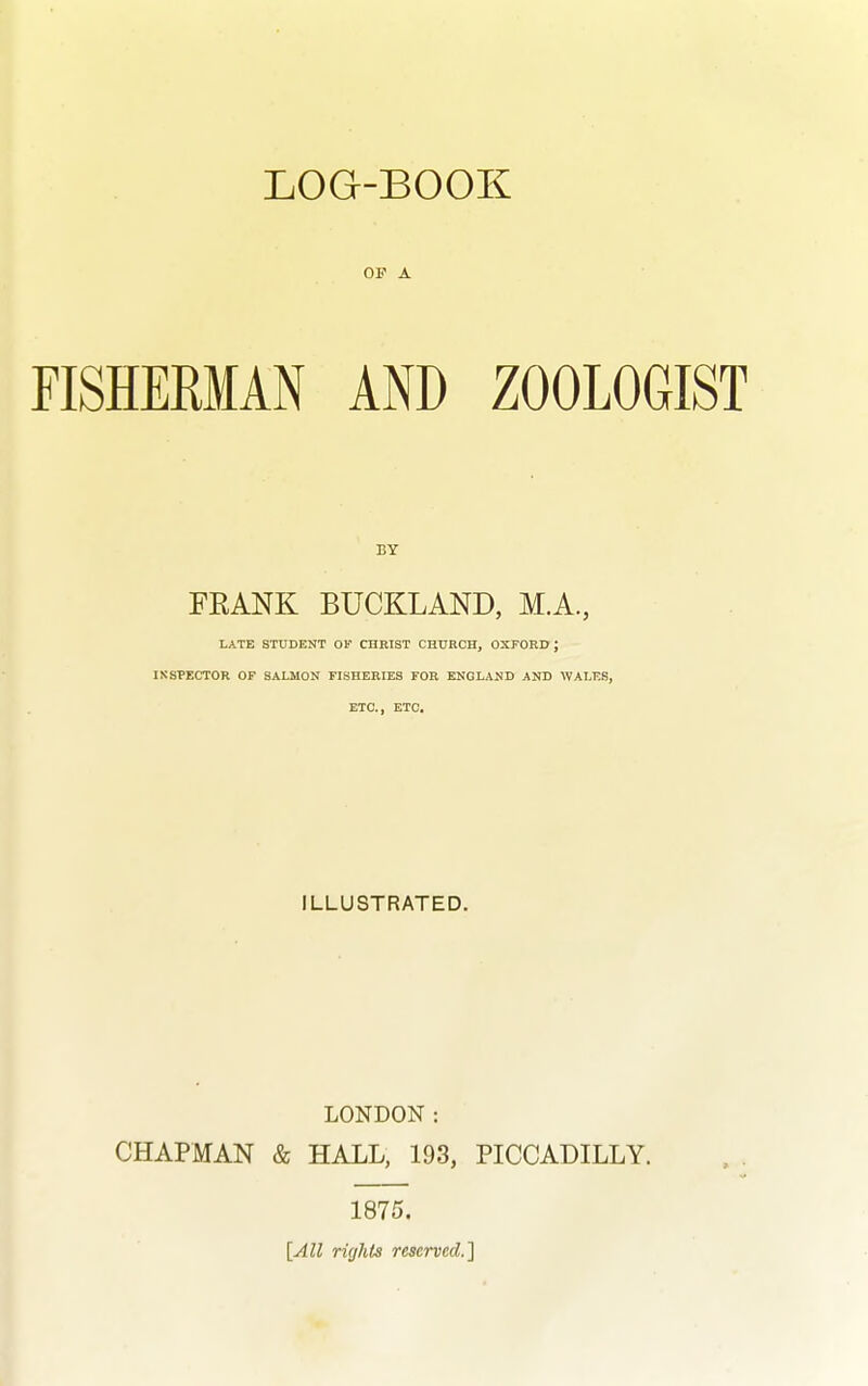 OF A FISHERMAN AND ZOOLOGIST BY FRANK BUCKLAND, M.A., LATE STUDENT OF CHRIST CHURCH, OXFORD ; INSPECTOR OF SALMON FISHERIES FOR ENGLAND AND WALES, ETC., ETC. ILLUSTRATED. LONDON: CHAPMAN & HALL, 193, PICCADILLY. 1875. [All rights reserved.]