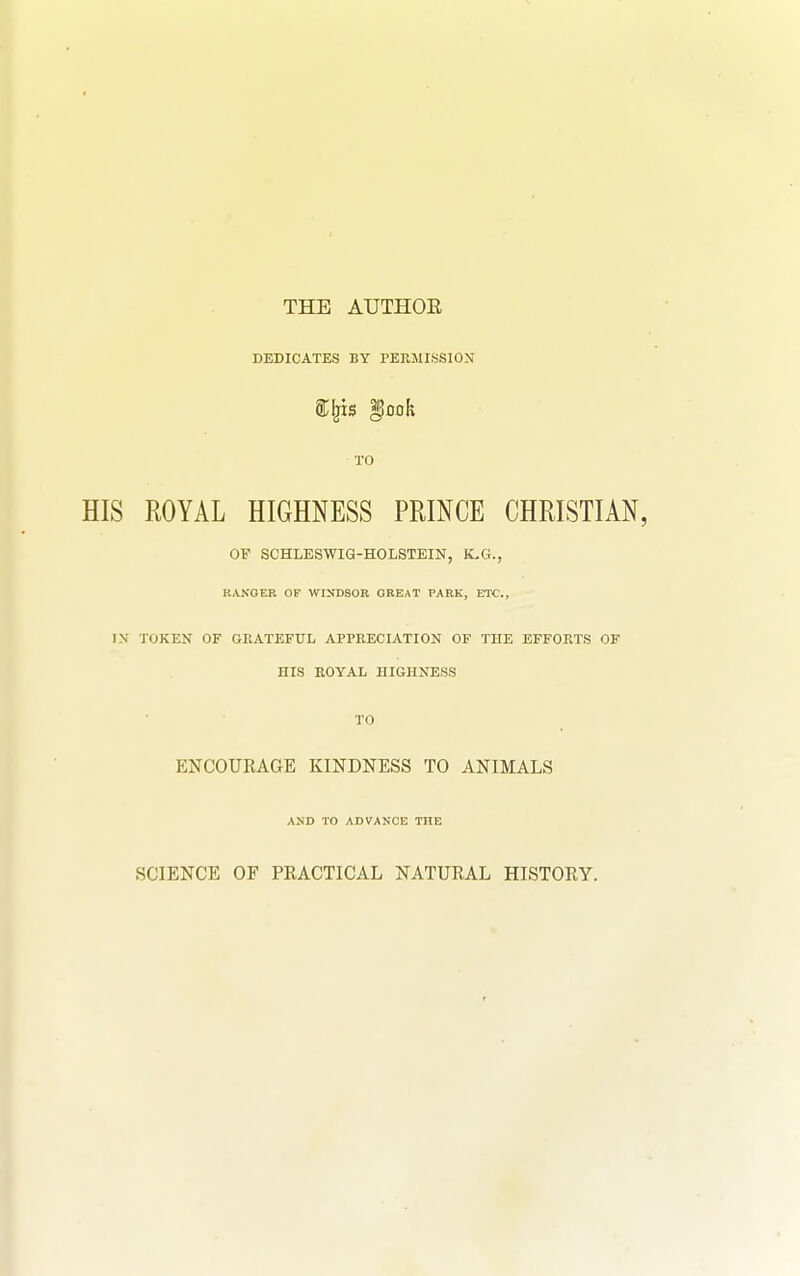 THE AUTHOE DEDICATES BY PERMISSIOX TO HIS ROYAL HIGHNESS PRINCE CHRISTIAN, OP SCHLESWIG-HOIiSTEIN, K.G., RANGER OF WINDSOR GREAT PARK, ETC., IN TOKEN OF GRATEFUL APPEECIATION OF THE EFFORTS OF HIS ROYAL HIGHNESS TO ENCOURAGE KINDNESS TO ANIMALS AND TO ADVANCE THE SCIENCE OF PRACTICAL NATURAL HISTORY.