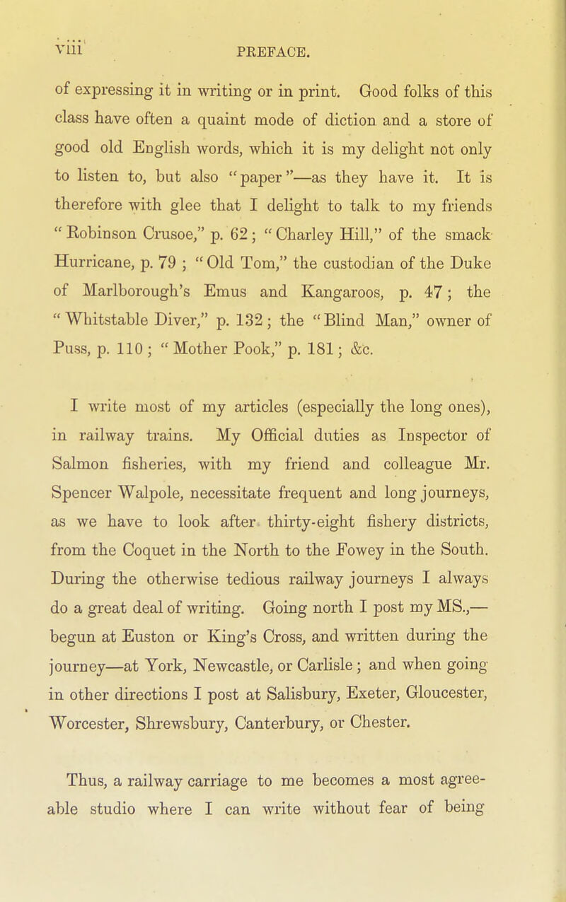 of expressing it in writing or in print. Good folks of this class have often a quaint mode of diction and a store of good old English words, which it is my delight not only to listen to, but also paper—as they have it. It is therefore with glee that I delight to talk to my friends  Kobinson Crusoe, p. 62;  Charley Hill, of the smack Hurricane, p. 79 ;  Old Tom, the custodian of the Duke of Marlborough's Emus and Kangaroos, p. 47; the  Whitstable Diver, p. 132; the Blind Man, owner of Puss, p. 110 ;  Mother Pook, p. 181; &c. I write most of my articles (especially the long ones), in railway trains. My Official duties as Inspector of Salmon fisheries, with my friend and colleague Mr. Spencer Walpole, necessitate frequent and long journeys, as we have to look after thirty-eight fishery districts, from the Coquet in the North to the Fowey in the South. During the otherwise tedious railway journeys I always do a great deal of writing. Going north I post my MS.,— begun at Euston or King's Cross, and written during the journey—at York, Newcastle, or Carlisle; and when going in other directions I post at Salisbury, Exeter, Gloucester, Worcester, Shrewsbury, Canterbury, or Chester. Thus, a railway carriage to me becomes a most agree- able studio where I can write without fear of being