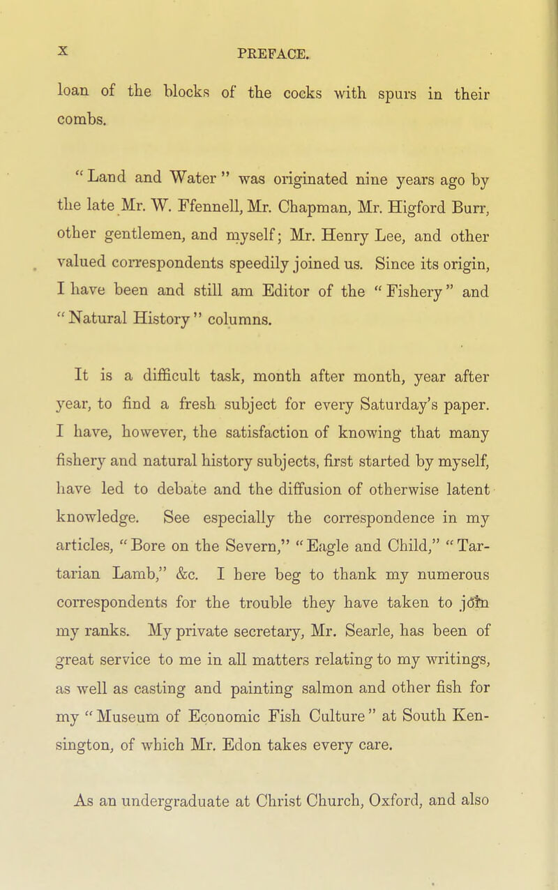 loan of the blocks of the cocks with spurs in their combs.  Land and Water  was originated nine years ago by the late Mr. W. rfennell,Mr. Chapman, Mr. Higford Burr, other gentlemen, and myself; Mr. Henry Lee, and other valued correspondents speedily joined us. Since its origin, I have been and still am Editor of the  Fishery and Natural History columns. It is a difficult task, month after month, year after year, to find a fresh .subject for every Saturday's paper. I have, however, the satisfaction of knowing that many fishery and natural history subjects, first started by myself, have led to debate and the diffusion of otherwise latent knowledge. See especially the correspondence in my articles, Bore on the Severn, Eagle and Child, Tar- tarian Lamb, &c. I here beg to thank my numerous correspondents for the trouble they have taken to j(5tn my ranks. My private secretary, Mr. Searle, has been of great service to me in all matters relating to my writings, as well as casting and painting salmon and other fish for my  Museum of Economic Fish Culture  at South Ken- sington, of which Mr. Edon takes eveiy care. As an undergraduate at Christ Church, Oxford, and also