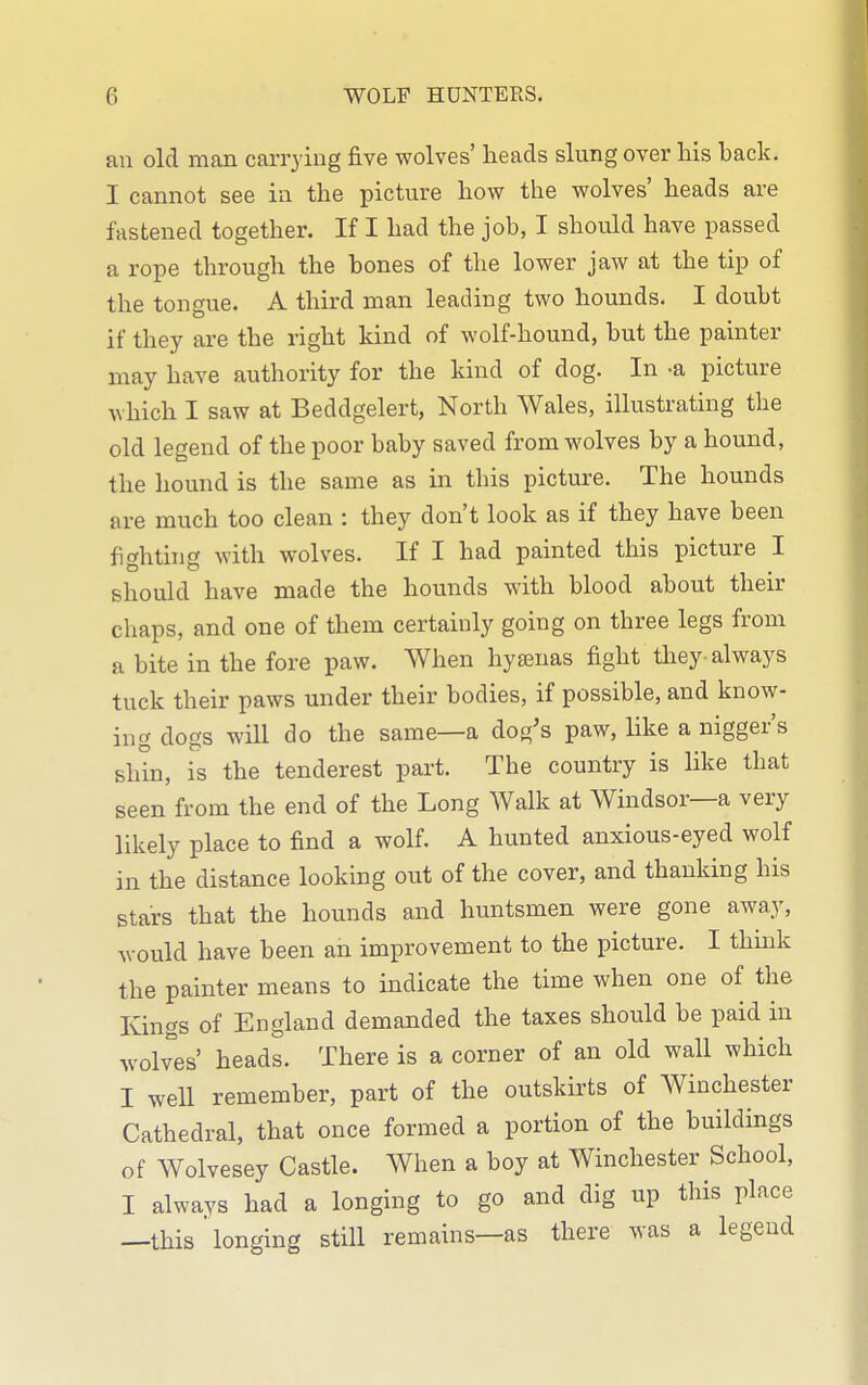 an old man carrying five wolves' heads slung over his back. I cannot see in the picture how the wolves' heads are fastened together. If I had the job, I should have passed a rope through the bones of the lower jaw at the tip of the tongue. A third man leading two hounds. I doubt if they are the right kind of wolf-hound, but the painter may have authority for the kind of dog. In -a picture which I saw at Beddgelert, North Wales, illustrating the old legend of the poor baby saved from wolves by a hound, the hound is the same as in this picture. The hounds are much too clean : they don't look as if they have been fighting with wolves. If I had painted this picture I should have made the hounds with blood about their chaps, and one of them certainly going on three legs from a bite in the fore paw. When hyenas fight they-always tuck their paws under their bodies, if possible, and know- ing dogs will do the same—a dog's paw, like a nigger's shin, is the tenderest part. The country is like that seen from the end of the Long Walk at Windsor—a very likely place to find a wolf. A hunted anxious-eyed wolf in the distance looking out of the cover, and thanking his stars that the hounds and huntsmen were gone away, would have been an improvement to the picture. I think the painter means to indicate the time when one of the Kings of England demanded the taxes should be paid in wolves' heads. There is a corner of an old wall which I well remember, part of the outskirts of Winchester Cathedral, that once formed a portion of the buildings of Wolvesey Castle. When a boy at Winchester School, I always had a longing to go and dig up this place —this longing still remains—as there was a legend