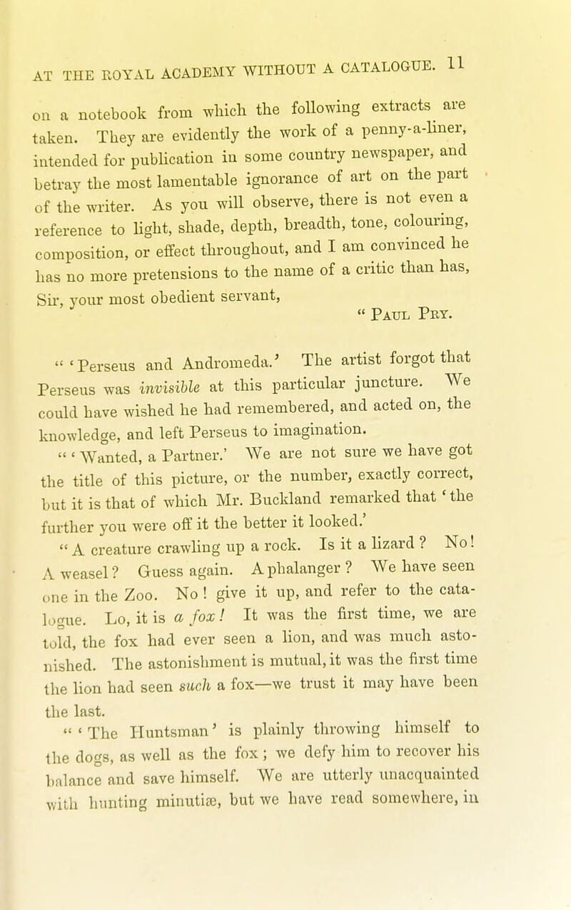 on a notebook from which the following extracts are taken. They are evidently the work of a penny-a-lmer, intended for pnbhcation in some country newspaper, and betray the most lamentable ignorance of art on the part of the writer. As you will observe, there is not even a reference to light, shade, depth, breadth, tone, colourmg, composition, or effect throughout, and I am convinced he has no more pretensions to the name of a critic than has. Sir, your most obedient servant,  Paul Pey.  'Perseus and Andromeda.' The artist forgot that Perseus was invisible at this particular juncture. We could have wished he had remembered, and acted on, the knowledge, and left Perseus to imagination.  ' Wanted, a Partner.' We are not sure we have got the title of this picture, or the number, exactly correct, but it is that of which Mr. Buckland remarked that ' the further you were off it the better it looked.'  A creature crawUng up a rock. Is it a lizard ? No! A weasel? Guess again. Aphalanger? We have seen one in the Zoo. No ! give it up, and refer to the cata- logue. Lo, it is a fox! It was the first time, we are told, the fox had ever seen a lion, and was much asto- nished. The astonishment is mutual, it was the first time the lion had seen such a fox—we trust it may have been the last. 'The Huntsman' is plainly throwing himself to the dogs, as well as the fox; we defy him to recover his balance and save himself. We are utterly unacquainted with hunting minutite, but we have read somewhere, iu