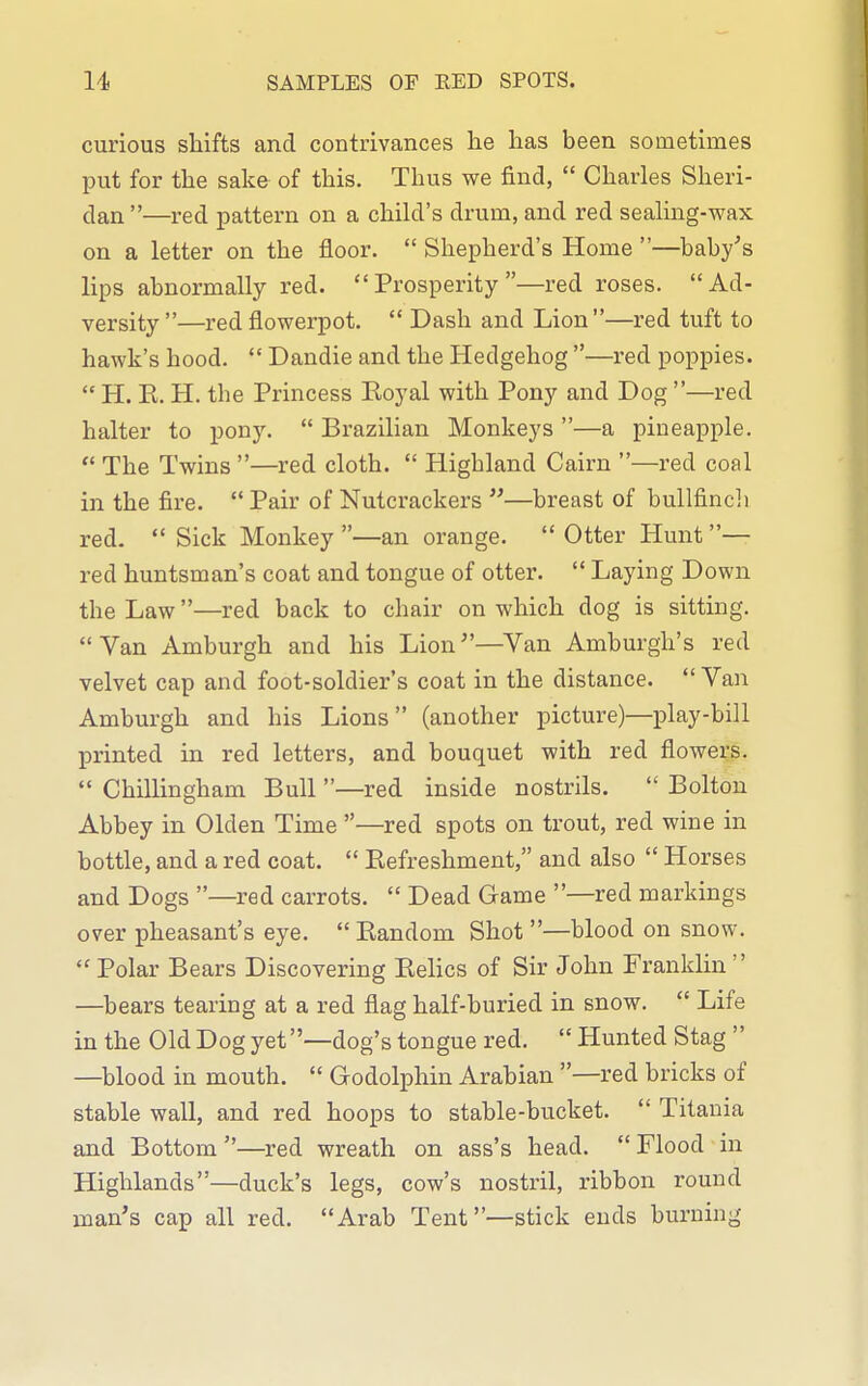 SAMPLES OF RED SPOTS. curious shifts and contrivances he has been sometimes put for the sake of this. Thus we find,  Charles Sheri- dan —red pattern on a child's drum, and red sealing-wax on a letter on the floor.  Shepherd's Home —baby's lips abnormally red. Prosperity—red roses. Ad- versity —red flowerpot.  Dash and Lion—red tuft to hawk's hood.  Dandie and the Hedgehog —red poppies.  H. E. H. the Princess Eoyal with Pony and Dog —red halter to pony.  Brazilian Monkeys —a pineapple.  The Twins —red cloth.  Highland Cairn —red coal in the fire.  Pair of Nutcrackers —breast of bullfinch red.  Sick Monkey —an orange.  Otter Hunt — red huntsman's coat and tongue of otter.  Laying Down the Law—red back to chair on which dog is sitting. Van Amburgh and his Lion—^Van Amburgh's red velvet cap and foot-soldier's coat in the distance.  Van Amburgh and his Lions (another picture)—play-bill Ijrinted in red letters, and bouquet with red flowers.  Chillingham Bull —red inside nostrils.  Bolton Abbey in Olden Time —red spots on trout, red wine in bottle, and a red coat.  Eefreshment, and also  Horses and Dogs —red carrots.  Dead Game —red markings over pheasant's eye.  Eandom Shot —blood on snow.  Polar Bears Discovering Eelics of Sir John Franklin  —^bears tearing at a red flag half-buried in snow.  Life in the Old Dog yet —dog's tongue red.  Hunted Stag  —blood in mouth.  Godolphin Arabian —red bricks of stable wall, and red hoops to stable-bucket.  Titauia and Bottom —red wreath on ass's head.  Flood in Highlands—duck's legs, cow's nostril, ribbon round man's cap all red. Arab Tent—stick ends burning