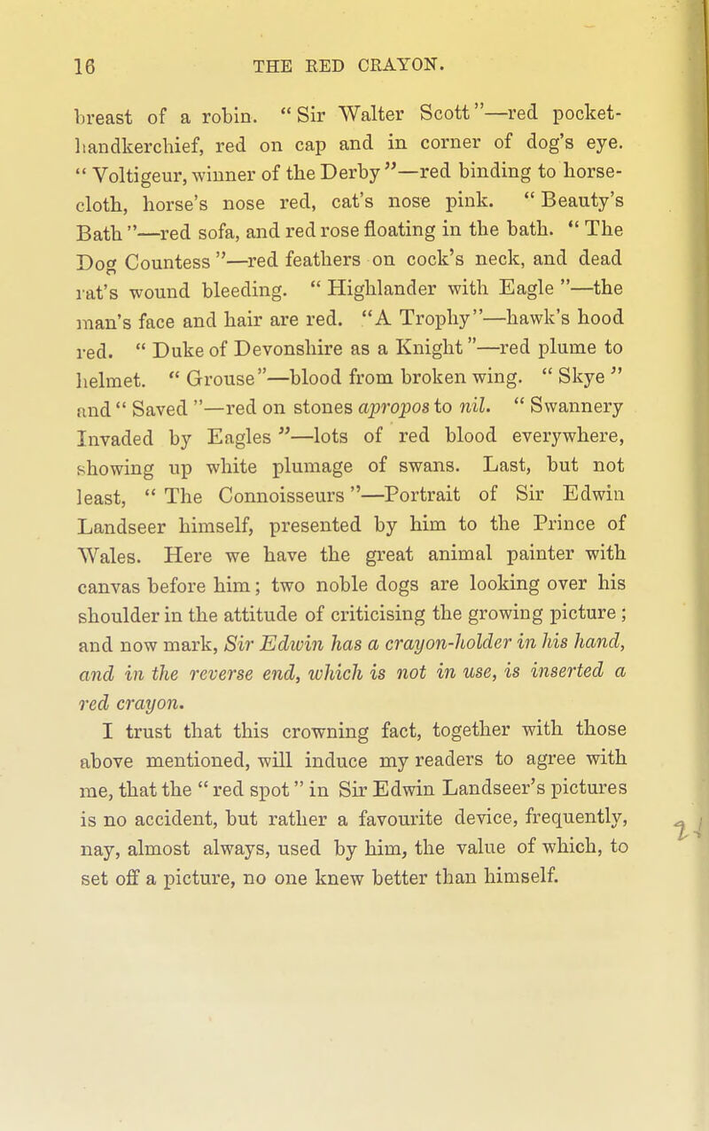 breast of a robin. Sir Walter Scott—red pocket- liandkerchief, red on cap and in corner of dog's eye.  Voltigeur, winner of the Derby —red binding to horse- cloth, horse's nose red, cat's nose pink. Beauty's Bath —red sofa, and red rose floating in the bath.  The Dog Countess —red feathers on cock's neck, and dead rat's wound bleeding.  Highlander with Eagle —the man's face and hair are red. A Trophy—hawk's hood red.  Duke of Devonshire as a Knight—red plume to helmet.  Grouse—blood from broken wing.  Skye  and  Saved —red on stones apropos to nil.  Swannery Invaded by Eagles —lots of red blood everywhere, showing up white plumage of swans. Last, but not least,  The Connoisseurs—Portrait of Sir Edwin Landseer himself, presented by him to the Prince of Wales. Here we have the great animal painter with canvas before him; two noble dogs are looking over his shoulder in the attitude of criticising the growing picture ; and now mark. Sir Edivin has a crayon-holder in his hand, and in the reverse end, which is not in use, is inserted a red crayon. I trust that this crowning fact, together with those above mentioned, will induce my readers to agree with me, that the  red spot in Sir Edwin Landseer's pictures is no accident, but rather a favourite device, frequently, nay, almost always, used by him, the value of which, to set off a picture, no one knew better than himself.