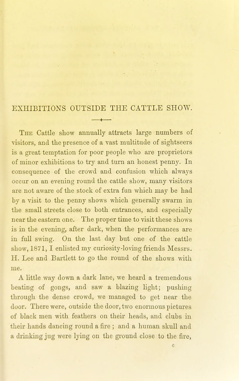 EXHIBITIONS OUTSIDE THE CATTLE SHOW. —i— The Cattle show annually attracts large numbers of visitors, and the presence of a vast multitude of sightseers is a great temptation for poor people who are proprietors of minor exhibitions to try and turn an honest penny. In consequence of the crowd and confusion which always occur on an evening round the cattle show, many visitors are not aware of the stock of extra fun which may be had by a visit to the penny shows which generally swarm in the small streets close to both entrances, and especially near the eastern one. The proper time to visit these shows is in the evening, after dark, when the performances are in full swing. On the last day but one of the cattle show, 1871,1 enlisted my curiosity-loving friends Messrs. H. Lee and Bartlett to go the round of the shows with me. A little way down a dark lane, we heard a tremendous beating of gongs, and saw a blazing light; pushing through the dense crowd, we managed to get near the door. There were, outside the door, two enormous pictures of black men with feathers on their heads, and clubs in their hands dancing round a fire ; and a human skull and a drinking jug were lying on the ground close to the fire,