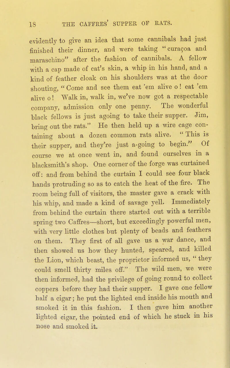 evidently to give an idea that some cannibals had just finished their dinner, and were taking  curaQoa and maraschino after the fashion of cannibals. A fellow with a cap made of cat's skin, a whip in his hand, and a kind of feather cloak on his shoulders was at the door shouting,  Come and see them eat 'em alive o! eat 'em alive 0! Walk in, walk in, we've now got a respectable company, admission only one penny. The wonderful black fellows is just agoing to take their supper. Jim, bring out the rats. He then held up a wire cage con- taining about a dozen common rats alive.  This is their supper, and they're just a-going to begin. Of course we at once went in, and found ourselves in a blacksmith's shop. One corner of the forge was curtained off: and from behind the curtain I could see four black hands protruding so as to catch the heat of the fire. The room being full of visitors, the master gave a crack with his whip, and made a kind of savage yell. Immediately from behind the curtain there started out with a terrible spring two Caffres—short, but exceedingly powerful men, with very little clothes but plenty of beads and feathers on them. They first of all gave us a war dance, and then showed us how they hunted, speared, and killed the Lion, which beast, the proprietor informed us,  they could smell thirty miles off. The wild men, we were then informed, had the privilege of going round to collect coppers before they had their supper. I gave one fellow half a cigar; he put the lighted end inside his mouth and smoked it in this fashion. I then gave him another lighted cigar, the pointed end of which he stuck in his nose and smoked it.