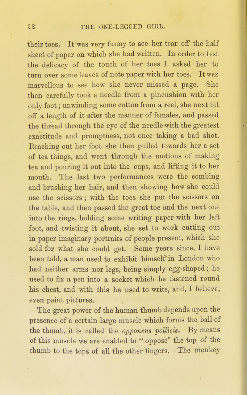 THE ONE-LEGGED GIEL. their toes. It was very funny to see her tear off the half sheet of paper on which she had written. In order to test the delicacy of the touch of her toes I asked her to turn over some leaves of note paper with her toes. It was marvellous to see how she never missed a page. She then carefully took a needle from a pincushion with her only foot; unwinding some cotton from a reel, she next bit off a length of it after the manner of females, and passed the thread through the eye of the needle with the greatest exactitude and promptness, not once taking a bad shot. Reaching out her foot she then pulled towards her a set of tea things, and went through the motions of making tea and pouring it out into the cups, and lifting it to her mouth. The last two performances were the combing and brushing her hair, and then showing how she could use the scissors; with the toes she put the scissors on the table, and then passed the great toe and the next one into the rings, holding some writing paper with her left foot, and twisting it about, she set to work cutting out in paper imaginary portraits of people present, which she sold for what she could get. Some years since, I have been told, a man used to exhibit himself in London who had neither arms nor legs, being simply egg-shaped: he used to fix a pen into a socket which he fastened round his chest, and with this he used to write, and, I believe, even paint pictures. The great power of the human thumb depends upon the presence of a certain large muscle which forms the ball of the thumb, it is called the opponens polUcis. By means of this muscle we are enabled to  oppose the top of the thumb to the tops of all the other fingers. The monkey