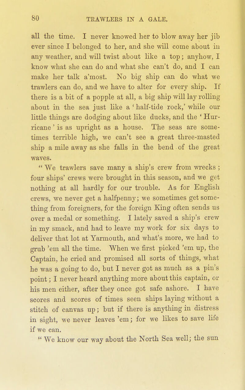 all the time. I never knowed her to blow away her jib ever since I belonged to her, and she will come about in any weather, and will twist about like a top; anyhow, I know what she can do and what she can't do, and I can make her talk a'most. No big ship can do what we trawlers can do, and we have to alter for every ship. If there is a bit of a popple at all, a big ship will lay rolling about in the sea just like a 'half-tide rock,' while our little things are dodging about like ducks, and the ' Hur- ricane ' is as upright as a house. The seas are some- times terrible high, we can't see a great three-masted ship a mile away as she faUs in the bend of the great waves. We trawlers save many a ship's crew from wrecks ; four ships' crews were brought in this season, and we get nothing at all hardly for our trouble. As for English crews, we never get a halfpenny; we sometimes get some- thing from foreigners, for the foreign King often sends us over a medal or something. I lately saved a ship's crew in my smack, and had to leave my work for six days to deliver that lot at Yarmouth, and what's more, we had to grub 'em all the time. When we first picked 'em up, the Captain, he cried and promised aU sorts of things, what he was a going to do, but I never got as much as a pin's point; I never heard anything more about this captain, or his men either, after they once got safe ashore. I have scores and scores of times seen ships laying without a stitch of canvas up; but if there is anything in distress in sight, we never leaves 'em; for we likes to save life if we can. We know our way about the North Sea well; the sun