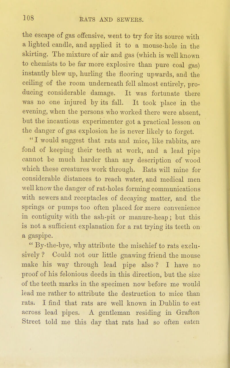 RATS AND SEWERS. the escape of gas offensive, went to try for its source with a lighted candle, and applied it to a mouse-hole in the skirting. The mixture of air and gas (which is well known to chemists to he far more explosive than pure coal gas) instantly hlew up, hurling the flooring upwards, and the ceiling of the room underneath fell almost entirely, pro- ducing considerable damage. It was fortunate there was no one injured by its fall. It took place in the evening, when the persons who worked there were absent, but the incautious experimenter got a practical lesson on the danger of gas explosion he is never likely to forget. I would suggest that rats and mice, like rabbits, are fond of keeping their teeth at work, and a lead pipe cannot be much harder than any description of wood which these creatures work through. Eats will mine for considerable distances to reach water, and medical men weU know the danger of rat-holes forming communications with sewers and receptacles of decaying matter, and the springs or pumps too often placed for mere convenience in contiguity with the ash-pit or manure-heap; but this is not a sufficient explanation for a rat trying its teeth on a gaspipe. By-the-bye, why attribute the mischief to rats exclu- sively ■? Could not our little gnawing friend the mouse make his way through lead pipe also ? I have no proof of his felonious deeds in this direction, but the size of the teeth marks in the specimen now before me would lead me rather to attribute the destruction to mice than rats. I find that rats are well known in Dublin to eat across lead pipes. A gentleman residing in Grafton Street told me this day that rats had so often eaten