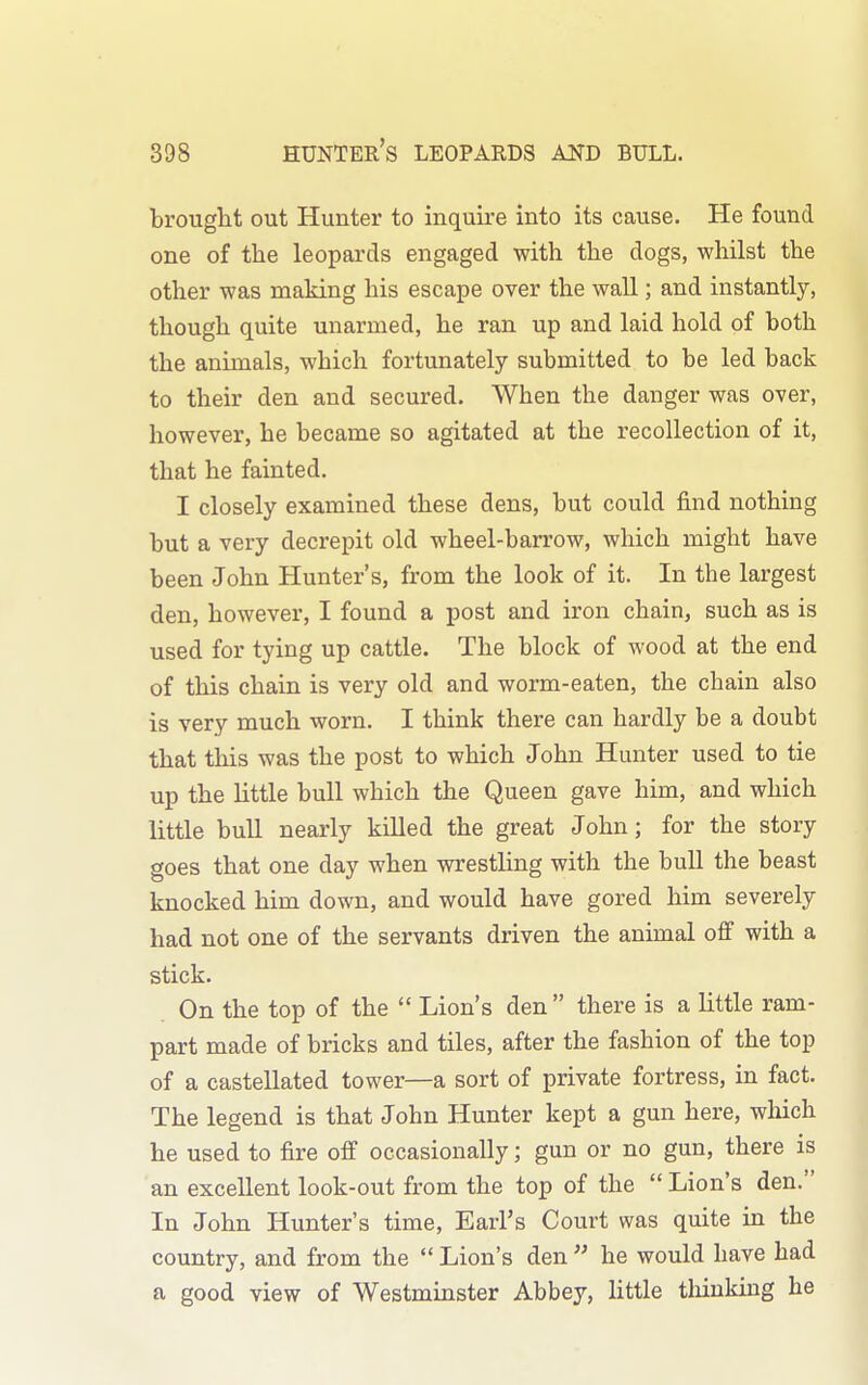 brought out Hunter to inquire into its cause. He found one of the leopards engaged with the dogs, whilst the other was making his escape over the wall; and instantly, though quite unarmed, he ran up and laid hold of both the animals, which fortunately submitted to be led back to their den and secured. When the danger was over, however, he became so agitated at the recollection of it, that he fainted. I closely examined these dens, but could find nothing but a very decrepit old wheel-barrow, which might have been John Hunter's, from the look of it. In the largest den, however, I found a post and iron chain, such as is used for tying up cattle. The block of wood at the end of this chain is very old and worm-eaten, the chain also is very much worn. I think there can hardly be a doubt that this was the post to which John Hunter used to tie up the little bull which the Queen gave him, and which little bull nearly killed the great John; for the story goes that one day when wrestling with the bull the beast knocked him down, and would have gored him severely had not one of the servants driven the animal off with a stick. On the top of the Lion's den there is a little ram- part made of bricks and tiles, after the fashion of the top of a castellated tower—a sort of private fortress, in fact. The legend is that John Hunter kept a gun here, which he used to fire off occasionally; gun or no gun, there is an excellent look-out from the top of the Lion's den. In John Hunter's time. Earl's Court was quite in the country, and from the Lion's den he would have had a good view of Westminster Abbey, little tliinkiug he