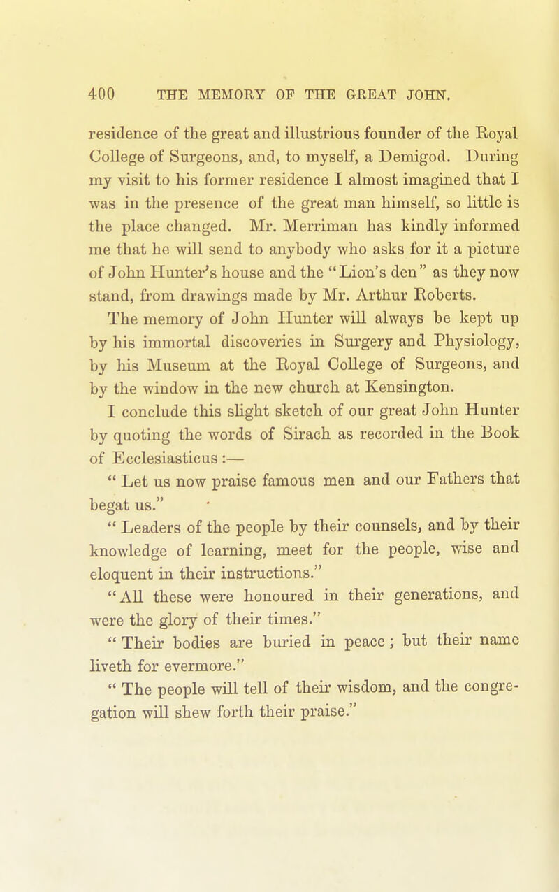 residence of the great and illustrious founder of the Koyal College of Surgeons, and, to myself, a Demigod. During my visit to his former residence I almost imagined that I was in the presence of the great man himself, so little is the place changed. Mr. Merriman has kindly informed me that he will send to anybody who asks for it a picture of John Hunter's house and the Lion's den as they now stand, from drawings made by Mr. Arthur Eoberts. The memory of John Hunter will always be kept up by his immortal discoveries in Surgery and Physiology, by his Museum at the Royal College of Surgeons, and by the window in the new church at Kensington. I conclude this slight sketch of our great John Hunter by quoting the words of Sirach as recorded in the Book of Ecclesiasticus:—  Let us now praise famous men and our Fathers that begat us.  Leaders of the people by their counsels, and by their knowledge of learning, meet for the people, wise and eloquent in their instructions. All these were honoured in their generations, and were the glory of their times.  Their bodies are buried in peace; but their name liveth for evermore.  The people will tell of their wisdom, and the congre- gation will shew forth their praise.