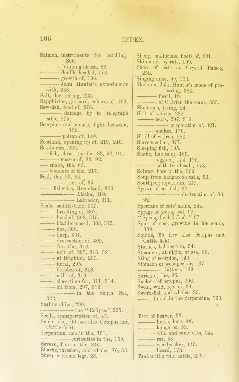 Salmon, instruraents for catcliing, 366. jumping at sea, 88. double-headed, 178. growiih of, 198. John Hunter's experiments with, 388. Salt, deer eating, 223. Sapphirine, gurnard, colours of, 106. Saw-fish, food of, 278. damage by to . telegi'aph cable, 275. Scorpion and mouse, fight between, 139. poison of, 140. Scotland, opening up of, 219, 240. Sea-horses, 202. — fish, close time for, 83, 92. 94. spawn of, 83, 92. — snake, the, 65. — wonders of the, 217. Seal, the, 23, 84. , ■ track of, 35. fisheries, Greenland, 306. Alaska, 319. • Labrador, 311. Seals, saddle-back, 307. breeding of, 307. hooded, 308, 315. bladder-nosed, 308, 315. floe, 308. — hai-p, 307. destruction of, 309. ~ fur, the, 318. skin of, 297, 316, 321. -= at Brighton, 200. —— fcetal, 295. blubber of, 313. milk of, 319. close time for, 311, 314. oil from, 297, 313. ■ in the South Sea, 322. Sealing ships, 290. the Eclipse, 295. Seeds, transport.ation of, 45. Sepia, the, 66 {sea also Octopus and Cuttle-fish). Serpentine, fish in the, 151. curiosities in the, 159. Severn, bore on the, 346. Sharks, thresher, and whales, 70, 85. Sheep with six legs, 28. Sheep, malformed hoofs of, 231. Ship sunk by rats, 109. Show of cats at Crystal Palace, 252. Singing mice, 99, 103. Skeleton, John Hunter's mode of pre- paring, 384. fossil, 19. of O'Brien the giant, 383. Skeletons, living, 24. Skin of walrus, 282. seals, 297, 316. preparation of, 321. snakes, 170. Skull of walrus, 284. Slave's collar, 377. Sleeping fish, 195. Snake, habits of, 169. eggs of, 174, 175. with two heads, 178. Solway, bore in the, 359. Soup from kangaroo's tails, 53. Southport aquarium, 217. Spawn of sea-fish, 82. destruction of, 83, 92. Sporrans of cats' skins, 244. Sprags or young cod, 92. Spring-heeled Jack, 37. Spur of cock growing in his comb, • 389. Squids, 65 (see also Octopus and Cuttle-fish). Statues, balances to, 54. Steamers, at night, at sea, 83. Sting of scorpion, 140. Stomach of woodpecker, 147. bittern, 149. Suricate, the, 96. Suckers of octopus, 206. Swan, wild, foot of, 36. Sword-fish and whales, 85. found in the Serpentine, 160. TAiii of beaver, 33. horse, long, 46. kangaroo, 52. wild and tame cats, 244. rat, 53. woodpecker, 145. lizard, 173. Tankerville wild cattle, 258.