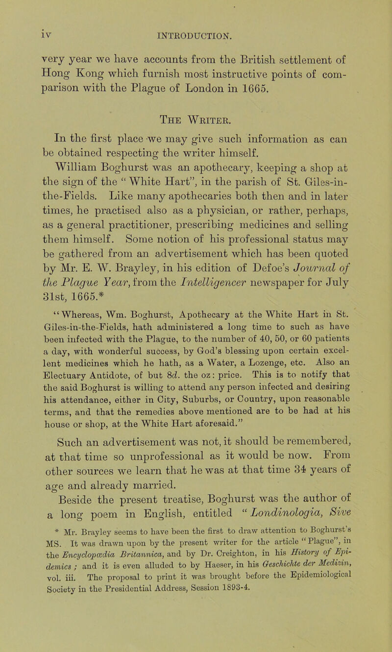 very year we have accounts from the British settlement of Hong Kong which furnish most instructive points of com- parison with the Plague of London in 1665. The Writer. In the first place we may give such information as can be obtained respecting the writer himself. William Boghurst was an apothecary, keeping a shop at the sign of the “ White Hart”, in the parish of St. Giles-in- the-Fields. Like many apothecaries both then and in later times, he practised also as a physician, or rather, perhaps, as a general practitioner, prescribing medicines and selling them himself. Some notion of his professional status may be gathered from an advertisement which has been quoted by Mr. E. W. Brayley, in his edition of Defoe’s Journal of tltc Plague Year, from the Intelligencer newspaper for July 31st, 1665.* “Whereas, Wm. Boghurst, Apothecary at the White Hart in St. Giles-in-the-Fields, hath administered a long time to such as have been infected with the Plague, to the number of 40, 50, or 60 patients a day, with wonderful success, by God’s blessing upon certain excel- lent medicines which he hath, as a Water, a Lozenge, etc. Also an Electuary Antidote, of but 8d. the oz: price. This is to notify that the said Boghurst is willing to attend any person infected and desiring his attendance, either in City, Suburbs, or Country, upon reasonable terms, and that the remedies above mentioned are to be had at his house or shop, at the White Hart aforesaid.” Such an advertisement was not, it should be remembered, at that time so unprofessional as it would be now. From other sources we learn that he was at that time 34 years of age and already married. Beside the present treatise, Boghurst was the author of a long poem in English, entitled “ Londinologia, Sive * Mr. Brayley seems to have been the first to draw attention to Boghurst s MS. It was drawn upon by the present writer for the article “Plague”, in the Encyclopedia Britannica, and by Dr. Creighton, in his History of Epi- demics ; and it is even alluded to by Haeser, in his Geschiclite der Medizin, vol. iii. The proposal to print it was brought before the Epidemiological Society in the Presidential Address, Session 1893-4.