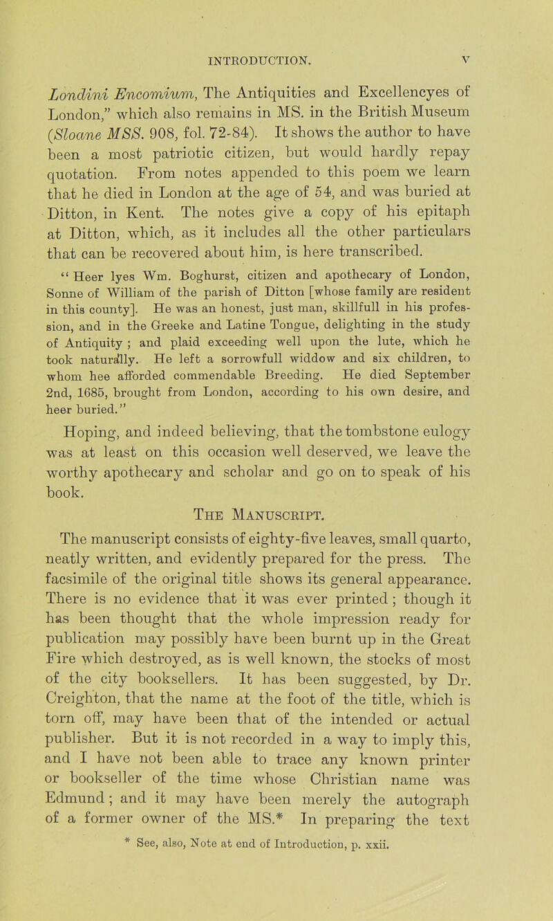 Londini Encomium, The Antiquities and Excellencyes of London,” which also remains in MS. in the British Museum (,Sloane MSS. 90S, fol. 72-84). It shows the author to have been a most patriotic citizen, but would hardly repay quotation. From notes appended to this poem we learn that he died in London at the age of 54, and was buried at Ditton, in Kent. The notes give a copy of his epitaph at Ditton, which, as it includes all the other particulars that can he recovered about him, is here transcribed. “ Heer lyes Wm. Boghurst, citizen and apothecary of London, Sonne of William of the parish of Ditton [whose family are resident in this county]. He was an honest, just man, skillfull in his profes- sion, and in the Greeke and Latine Tongue, delighting in the study of Antiquity ; and plaid exceeding well upon the lute, which he took naturally. He left a sorrowfull widdow and six children, to whom hee afforded commendable Breeding. He died September 2nd, 1685, brought from London, according to his own desire, and heer buried.” Hoping, and indeed believing, that the tombstone eulogy was at least on this occasion well deserved, we leave the worthy apothecary and scholar and go on to speak of his book. The Manuscript. The manuscript consists of eighty-five leaves, small quarto, neatly written, and evidently prepared for the press. The facsimile of the original title shows its general appearance. There is no evidence that it was ever printed ; though it has been thought that the whole impression ready for publication may possibly have been burnt up in the Great Fire which destroyed, as is well known, the stocks of most of the city booksellers. It has been suggested, by Dr. Creighton, that the name at the foot of the title, which is torn off, may have been that of the intended or actual publisher. But it is not recorded in a way to imply this, and I have not been able to trace any known printer or bookseller of the time whose Christian name was Edmund; and it may have been merely the autograph of a former owner of the MS.* In preparing the text * See, also, Note at end of Introduction, p. xxii.